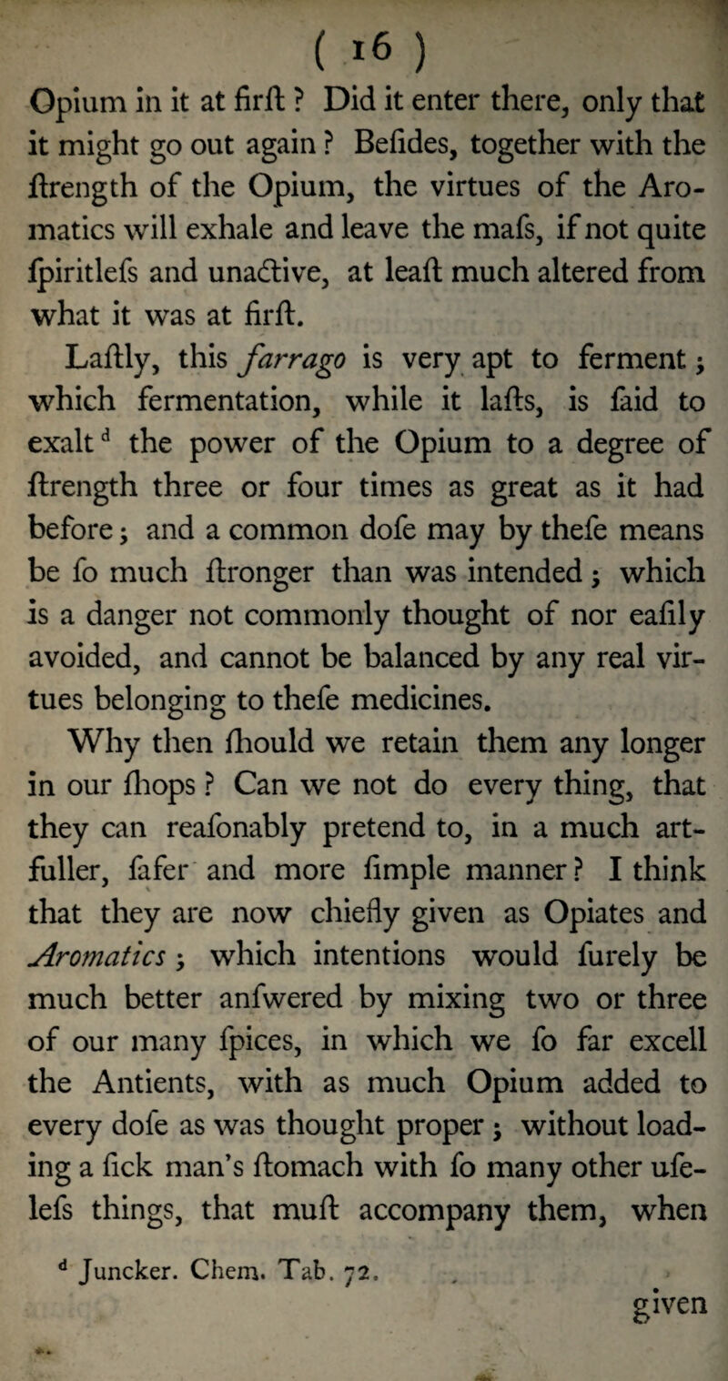 ( >6 ) Opium in It at firft ? Did it enter there, only that it might go out again ? Befides, together with the flrength of the Opium, the virtues of the Aro¬ matics will exhale and leave the mafs, if not quite Ipiritlefs and unadlive, at lead; much altered from what it was at firft. Laftly, this farrago is very apt to ferment j which fermentation, while it lafts, is faid to exalt ^ the power of the Opium to a degree of ftrength three or four times as great as it had before; and a common dofe may by thefe means be fo much ftronger than was intended; which is a danger not commonly thought of nor eafily avoided, and cannot be balanced by any real vir¬ tues belonging to thefe medicines. Why then ftiould we retain them any longer in our fliops ? Can we not do every thing, that they can reafonably pretend to, in a much art- fuller, fafer'and more fimple manner? I think that they are now chiefly given as Opiates and Aromatics; which intentions would furely be much better anfwered by mixing two or three of our many fpices, in which we fo far excell the Antients, with as much Opium added to every dofe as was thought proper ; without load¬ ing a fick man’s ftomach with fo many other ufe- lefs things, that muft accompany them, when ** Juncker. Chem. Tab. 72. given