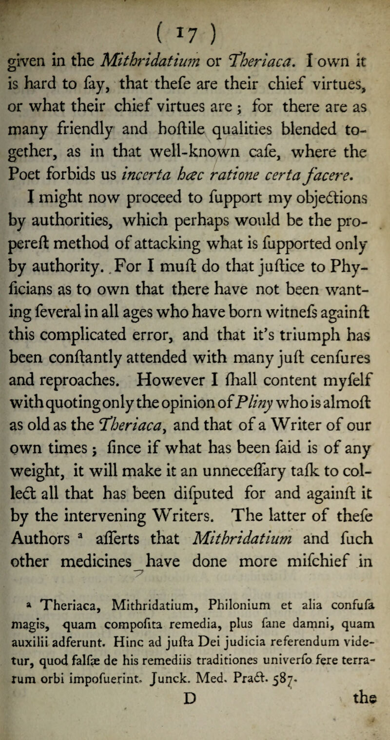 given in the Mithridatium or ^heriaca, I own it is hard to fay, that thefe are their chief virtues, or what their chief virtues are ; for there are as many friendly and hoftile qualities blended to¬ gether, as in that well-known cafe, where the Poet forbids us inccrta hcec ratione certa facere, I might now proceed to fupport my objedlions by authorities, which perhaps would be the pro- pereft method of attacking what is fupported only by authority. .For I mufl: do that juftice to Phy- ficians as to own that there have not been want¬ ing feveral in all ages who have born witnefs againft this complicated error, and that it's triumph has been conftantly attended with many juft cenfures and reproaches. However I fhall content myfelf with quoting only the opinion of Plmy who is almoft as old as the T’heriaca^ and that of a Writer of our own times; fince if what has been faid is of any weight, it will make it an unneceffary talk to col¬ led: all that has been difputed for and againft it by the intervening Writers. The latter of thefe Authors ^ aflerts that Mithridatium and fuch other medicines have done more mifchief in -7 a Theriaca, Mithridatium, Philonlum et alia confufa magis, quam compofita remedia, plus fane damni, quam auxilii adferunt. Hinc ad jufta Dei judicia referendum vide- tur, quod falf?e de his remediis traditiones univerfo fere terra- rum orbi impofuerint. Junck. Med. Pra6f. 587. D the