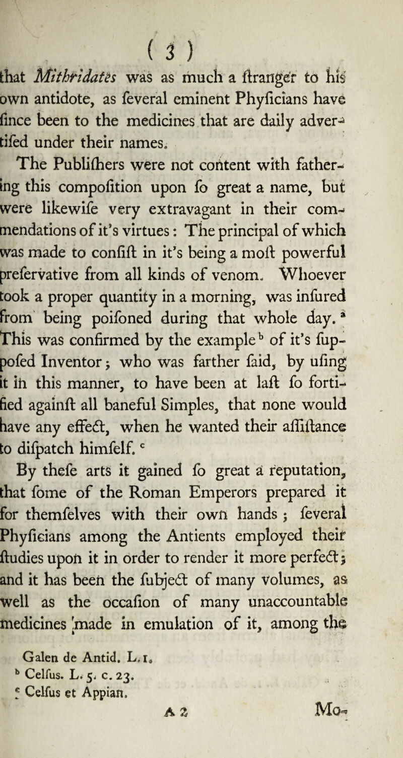 that Mi thr idates was as much a ftranger to his own antidote, as feveral eminent Phyficians have fince been to the medicines that are daily advert tifed under their names* The Publifhers were not content with father¬ ing this compofition upon fo great a name, but were likewife very extravagant in their com¬ mendations of it’s virtues: The principal of which was made to confift in it's being a molt powerful prefervative from all kinds of venom. Whoever took a proper quantity in a morning, was infured from being poifoned during that whole day. * This was confirmed by the exampleb of it’s fup- pofed Inventor; who was farther faid, by ufing, it ih this manner, to have been at laft fo forti¬ fied againft all baneful Simples, that none would have any effedt, when he wanted their affiitance to difpatch himfelf.c By thefe arts it gained fo great a reputation, that fome of the Roman Emperors prepared it for themfelves with their own hands ; feveral Phyficians among the Antients employed their ftudies upon it in order to render it more perfedt; and it has been the fubjedt of many volumes, as well as the occafion of many unaccountable medicines [made in emulation of it, among the Galen de Antid. L.i. b Celfus. L. 5^ c. 23. f Celfus et Appian, Mch A Z