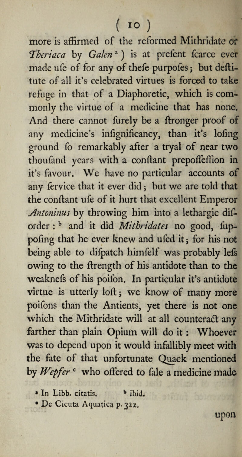 more is affirmed of the reformed Mithridate or Theriaca by Galena) is at prefent fcarce ever made ufe of for any of thefe purpofes; but defti- tute of all it’s celebrated virtues is forced to take refuge in that of a Diaphoretic, which is com¬ monly the virtue of a medicine that has none. And there cannot furely be a ftronger proof of any medicine’s infignificancy, than it’s lofing ground fo remarkably after a tryal of near two thoufand years with a conftant prepoffeffion in it’s favour. We have no particular accounts of any fervice that it ever did; but we are told that the conftant ufe of it hurt that excellent Emperor Antoninus by throwing him into a lethargic dis¬ order : b and it did Mithridates no good, fup- pofing that he ever knew and uled it; for his not being able to difpatch himfelf was probably lefs owing to the ftrength of his antidote than to the weaknefs of his poifon. In particular it’s antidote virtue is utterly loft; we know of many more poifons than the Antients, yet there is not one which the Mithridate will at all counteract any farther than plain Opium will do it: Whoever was to depend upon it would infallibly meet with the fate of that unfortunate Quack mentioned by JVepferc who offered to fale a medicine made * In Libb. citatis. b ibid. • De Cicuta Aquatica p. 322, upon