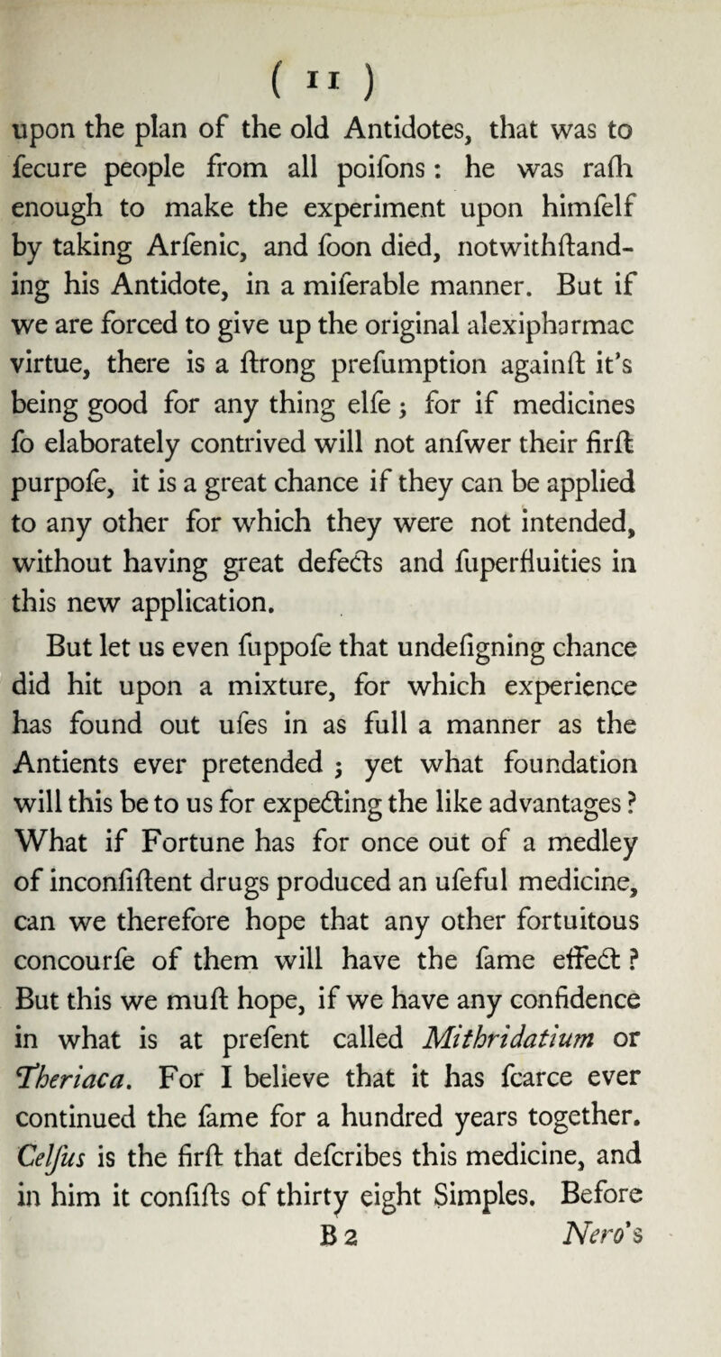upon the plan of the old Antidotes, that was to fecure people from all poifons: he was rafh enough to make the experiment upon himfelf by taking Arfenic, and foon died, notwithftand- ing his Antidote, in a milerable manner. But if we are forced to give up the original aiexipharmac virtue, there is a ftrong preemption againft it’s being good for any thing elfe; for if medicines fo elaborately contrived will not anfwer their firft purpofe, it is a great chance if they can be applied to any other for which they were not intended, without having great defects and fuperfluities in this new application. But let us even fuppofe that undefigning chance did hit upon a mixture, for which experience has found out ufes in as full a manner as the Antients ever pretended ; yet what foundation will this be to us for expecting the like advantages ? What if Fortune has for once out of a medley of inconfiftent drugs produced an ufeful medicine, can we therefore hope that any other fortuitous concourfe of them will have the fame effedt ? But this we muft hope, if we have any confidence in what is at prefent called Mithridatium or Tdheriaca. For I believe that it has fcarce ever continued the fame for a hundred years together. Celfus is the firft that defcribes this medicine, and in him it confifts of thirty eight Simples. Before B 2 Nero's