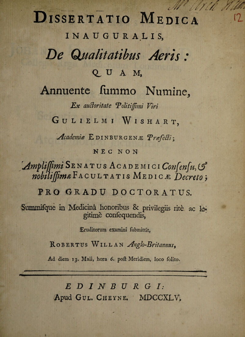 Dissertatio Medica I N A U G U R A L I S, De Qjualitatibus Aeris: Q_ U A M, Annuente fummo Numine* Ex auBoritate Tolitifimi Viri Gulielmj Wishart, / Academia E dinburgen/e TrafeBi; NEC NON t [Ampli[fimiSenatus AcademiciConfenfu,(J? nomijfimaFacultatis Medicae Decreto j PRO GRADU DOCTORATUS. Summifque in Medicini honoribus & privilegiis rite ac le¬ gitime confequendis, Eruditorum examini fubmittlt, Robertus Willan Angh-Britannas, Ad diem 13. Maii, hora 6, poft Meridiem, loco folito. EDINBURGI: Apud Gul. Cheyne. MDCCXLV.