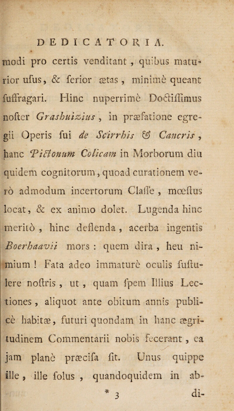 DEDICATORI A. modi pro certis venditant , quibus matu¬ rior ufus, & ferior stas, minime queant fuflragari. Hinc nuperrime Doctiffimus nofter Grashuizius, in praefatione egre¬ gii Operis fui de Scirrhis & Cancris, hanc ‘PiSkonum Colicam in Morborum diu * quidem cognitorum, quoad curationem ve¬ ro admodum incertorum Claile , moeftus locat, & ex animo dolet. Lugenda hinc merito , hinc deflenda , acerba ingentis Boerhaavii mors : quem dira , heu ni¬ mium ! Fata adeo immature oculis fultu- Iere noftris, ut , quam fpem Illius Lec¬ tiones , aliquot ante obitum annis publi¬ ce habitae, futuri quondam in hanc aegri¬ tudinem Commentarii nobis fecerant, ca jam plane praecifa fit. Unus quippe ’ ' t ille , ille folus , quandoquidem in ab- *