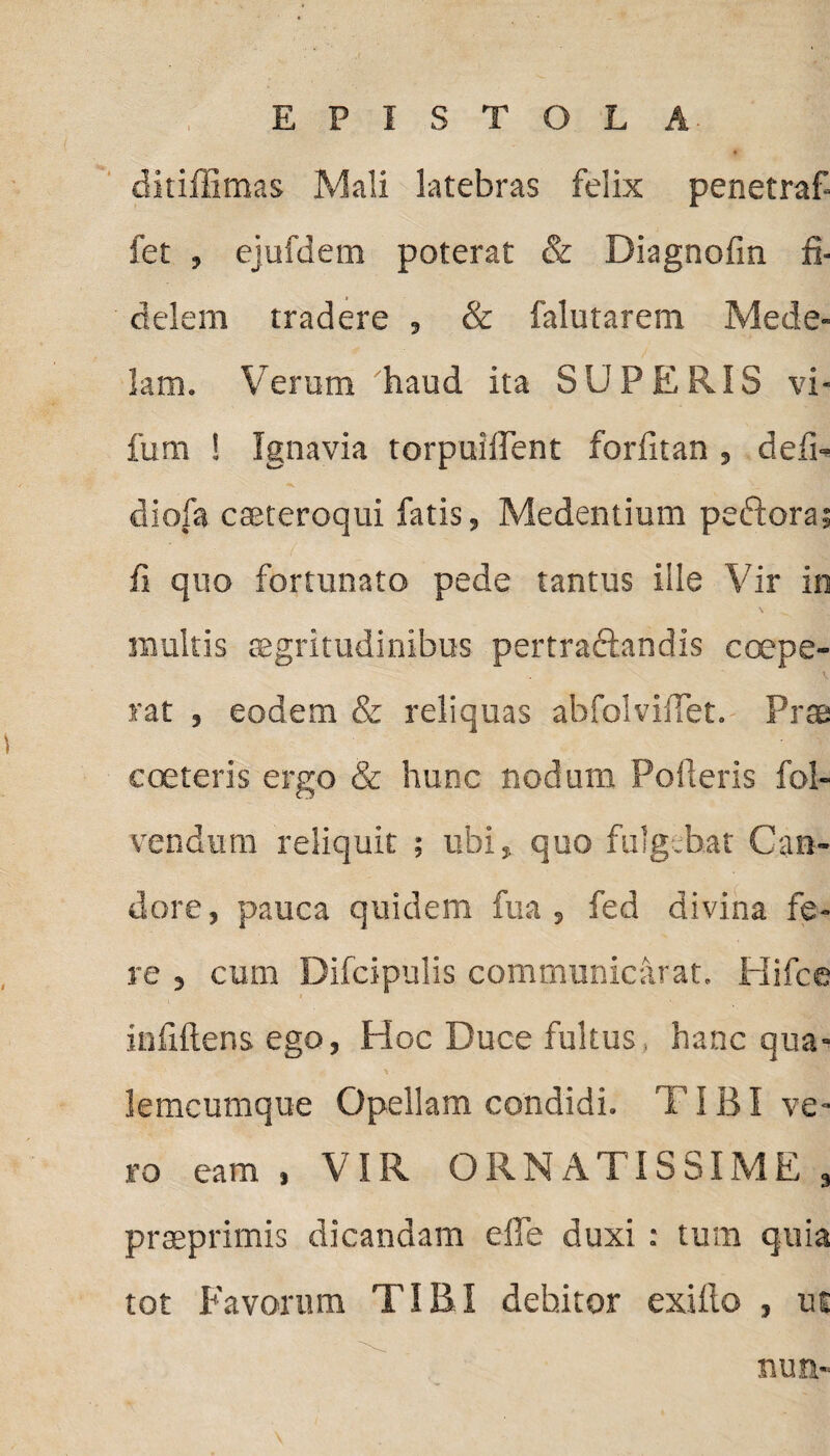 ditiffimas Mali latebras felix penetraf- fet , ejufdem poterat & Diagnofin fi¬ delem tradere , & falutarem Mede¬ lam. Verum haud ita SUPERIS vi- fum ! Ignavia torpuilTent forfitan , defi- diofa cseteroqui fatis, Medentium peftora; ii quo fortunato pede tantus ille Vir in multis aegritudinibus pertraftandis ccepe¬ rat , eodem & reliquas abfolvifTet. Prae c ceteris ergo & hunc nodum Poderis fol- vendum reliquit ; ubi, quo fulgebat Can¬ dore, pauca quidem fua , fed divina fe¬ re , cum Difcipulis communicarat. Hifce infiftens ego, Hoc Duce fultus. hanc qua- lemcumque Opellam condidi. 1'IBI ve¬ ro eam , VIR ORNATISSIME , praeprimis dicandam elfe duxi : tum quia tot Favorum TIBI debitor exilio , ue nun-