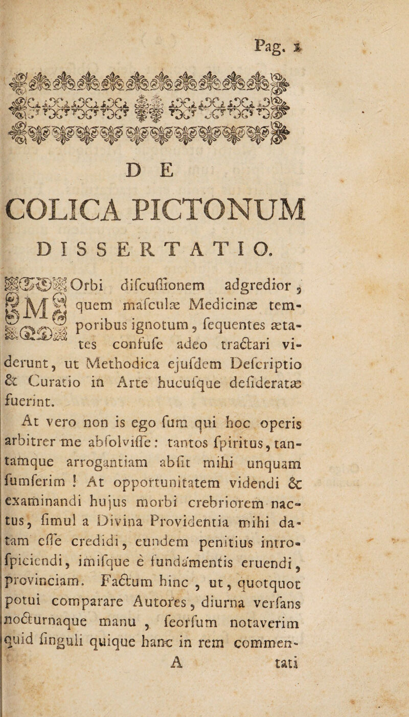 Pag. % »«582? ^S85®L %r ^ ^ ^ H31o> iyv> ^ V/\3 x^» 4-|0 4», V» 47V* 4->iW' %^wwwwwwwww^ D E COLICA PICTONUM DISSERTATIO. if®®ll Orbi difcuffionem adgredior 5 © quem mafculae Medicina tem- fe) IVI fa ., r- feW<rv^; ponbus ignotum 5 iequentes asta- r* /• j n tes contuie adeo tractari vi¬ derunt , ut Methodica ejufdem Defcriptio Curatio in Arte hucufque defideratas fuerint. At vero non is ego fani qui hoc operis arbitrer me abfolviffe; tantos fpiritus, tan- tamque arrogantiam abiit mihi unquam fumferim ! At opportunitatem videndi 6c examinandi hujus morbi crebriorem nac- tus, iimul a Divina Providentia mihi da¬ tam effe credidi, eundem penitius intro- fpiciendi, imifque e fundamentis eruendi, provinciam. Fadlum hinc , ut, quotquot potui comparare Autorts, diurna verfans nodturnaque manu , feorfum notaverim quid finguii quique hanc in rem commen- A uti