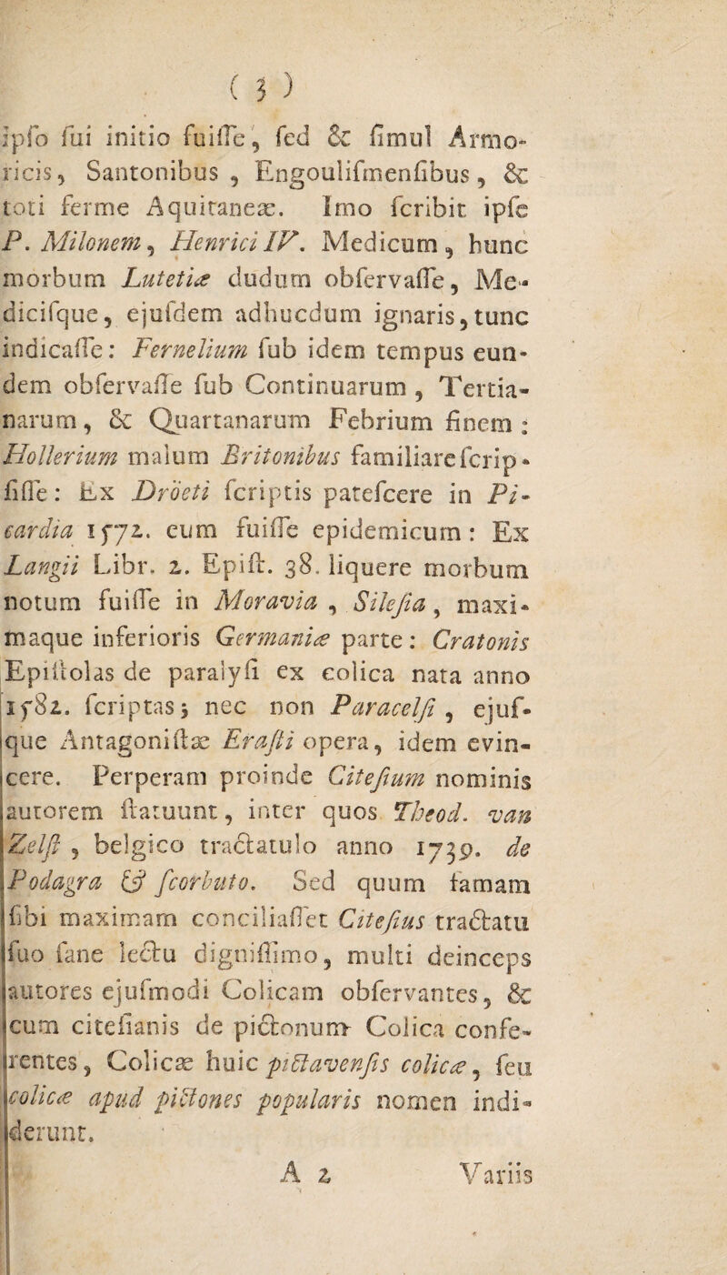 ipfo fui initio fuifle, fed & fimul Armo» ricis, Santonibus, Engoulifmenflbus, toti ferme Aquiraneae. imo fcribit ipfe P.AIilonem, HenriciIV. Medicum, hunc morbum Lutetia cludum obfervafle, Me- dicifque, ejufdem adhucdum ignaris,tunc indicaffe: Fernelium fub idem tempus eun¬ dem ob fer vade fub Continuarum , Tertia¬ narum, Sc Quartanarum Febrium finem : Hollerium malum Britonibus familiare fcrip - fifle: Ex Droeti fcriptis patefcere in Pi* carcha 1572. eum fuifle epidemicum : Ex Langii Libr. 2. Epift. 38. liquere morbum notum fuifle in Moravi a , Silejia, maxi* tnaque inferioris Germania parte: Cratonis Epiilolas de paralyfi ex colica nata anno if8i. feriptasj nec non Paracelfi , ejuf- Ique Antagoniftae Erafti opera, idem evin¬ cere. Perperam proinde Citeftum nominis autorem flatuunt, inter quos Theod. van Zelfl , belgico tractatulo anno 1739. de Podagra & fcorbuto. Sed quum famam fbi maximam conciliaflet Citefius tradtatu fuo fane lecbu digniffimo, multi deinceps putores ejufmodi Colicam obfervantes, & cum citefianis de pictonum Colica confe¬ rentes, Colicae huic piftavenjis colica, feti colica apud pibloms popularis nomen indi¬ derunt. A z Variis