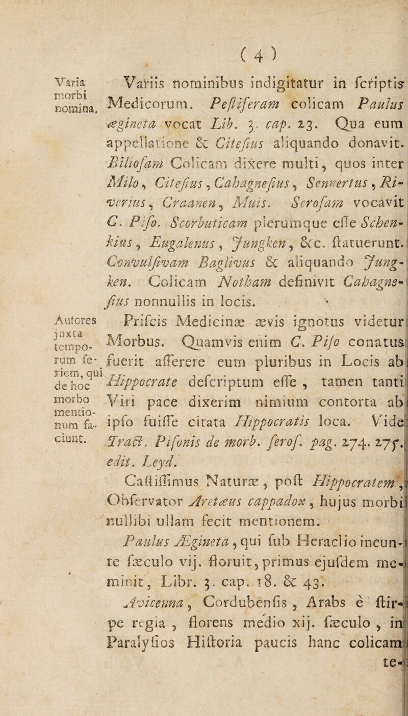 Varia morbi nomina. Antores juxta tempo- Variis nominibus indigitatur in fcriptis’ Medicorum. Peftiferam colicam Paulus aginet & vocat Lib. 3. cap. 23, Qua eum appellatione & Citefius aliquando donavit. Bili 0fani Colicam dixere multi, quos inter Milo, Citefius, Gahagnefius, Sennertus , Ri~ verius, Craanen5 Muis. Scrofam vocavit C* /V/0. Scorbuticam plerumque efie Schen- kius, Eugalenus, jungken, Sec, (latuerunt. Gonvulfivam Baglivus & aliquando Jung-] ken, Colicam Notham definivit Cahagne- s fius nonnullis in locis. Prifcis Medicinae aevis ignotus videtur; Morbus. Quamvis enim C. Pijo conatus, rom fe- fuerit alTerere eum pluribus in Locis, abi nem, qui <3e hoc morbo mentio¬ num fa¬ ciunt. Hippocrate defers ptum e fle , tamen tanti:! Viri pace dixerim nimium contorta abi ipfo fu i fle citata Hippocratis loca. Vide: Er aci. P i fanis de morb. ferof. pag. 2,74. 277. edit. I'qyr/. Cafliflimus Naturte, poil Hippocratem, Obfervator Arctans cappadox, hujus morbi! nullibi ullam fecit mentionem. ■ Paulus JEgineta, qui fub Heraclio ineusv tc fieculo vij. floruit5 primus ejufdem me* illinit 3 Libr. 3. cap. 18. & 43. Avicenna, Cordubenfis , Arabs e (lir- pe regia , florens medio xij. faeculo , in Faralyiios Hiftoria paucis hanc colicam 1 te-: