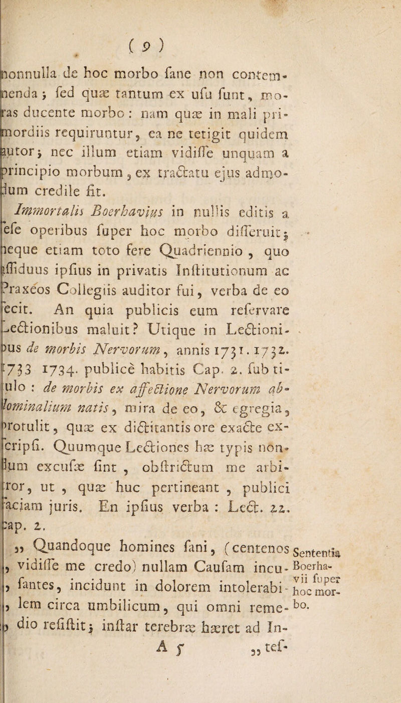 onnulla de hoc morbo fane non conte tu¬ enda , fed quas tantum ex ufu furit, mo- as ducente morbo: nam quae in mali pri- ordiis requiruntur, ea ne tetigit quidem ,utor 'y nec illum etiam vidifIe unquam a principio morbum , ex tradfcatu ejus admo- jum credile fit. Immortalis Boerhavius in nullis editis a iefe operibus fu per hoc morbo difTeruitj neque etiam toto fere Quadriennio , quo fefliduus ipfius in privatis Inftitutionum ac (?ra xeos Collegiis auditor fui, verba de eo fecit. An quia publicis eum re fer vare jdedtion ibus maluit? Utique in Ledbioni- dus de morbis Nervorum , annis 1731.1732. 733 1734* publice habitis Cap. 2. fub ti- ulo ; de morbis ex a ffe Itione Nervorum ab¬ dominalium natis 5 mira de eo, & egregia, rotulit, quae ex di&itantis ore exadte ex- cripfi. Quumque Ledfoories hae typis non- funi excufae fint , obfirictum me arbi- ror5 ut , quae huc pertineant , publici aciam juris. En ipfius verba : Le6fc. 22. eap. z. 3, Quandoque homines fani, (centenosSentewtm „ vidifle me credo) nullam Caufam incu-Bqcrha- b ^ntes, incidunt in dolorem intolerabi- hocmor- „ lem circa umbilicum, qui omni reme-bo* ip dio refiftit$ inflar terebrae haeret ad In» ■ ■r*.  4 35 tef-