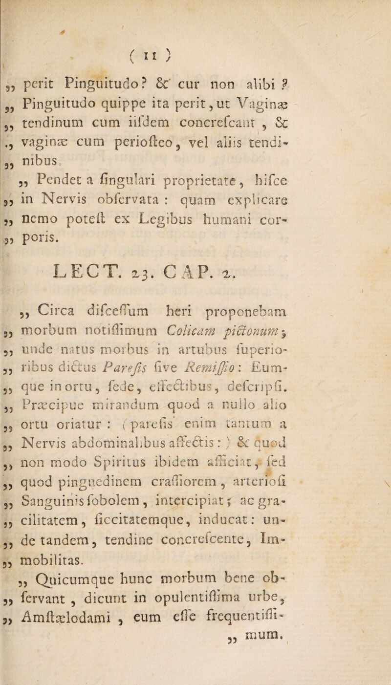 3? perit Pinguitudo? 6c cur non alibi ? 53 Pinguitudo quippe ita perit 3 ut Vaginae 3, tendinum cum iifdem concrefcant , Se vaginas cum periofteo, vel aliis tendi- 39 mbos 33 Pendet a lingulari proprietate, hifce 33 in Nervis obfervata : quam explicare ,3 nemo poteil ex Legibus humani cor- 3, poris. LEGV. 23. GAP, 2. 53 Circa difceffium heri proponebam 3, morbum ndtiflimum Colicam piftonutn% 33 unde natus morbus in artubus fuperio- 33 ribus dictus Parefis live RemiJJio: Eum- 53 que in ortu 3 fede, eifedtihus, defcripfi. 33 Praecipue mirandum quod a nullo alio 33 ortu oriatur : ( pardis enim tantum a 33 Nervis abdominalibus affedtis: ) quod 53 non modo Spiritus ibidem afficiat, fed 3, quod pinguedinem craffiorcm , artenoii 33 Sanguinis fobolem, intercipiat? aegra- 53 cilitatem, iiccitacemque, inducat: un- 33 de tandem 5 tendine concrefcente, Im- 33 mobilitas. 3, Quicumque hunc morbum bene ob- „ fervant , dicunt in opulentiflima urbe, 3) Amftselodami , eum effe frequentiffi- 53 ffiUIU,