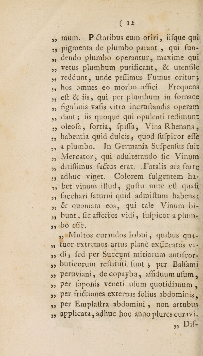 ?5 mum. Pictoribus eurn oriri ? iifque qui 55 pigmenta de plumbo parant , qui fun- dendo plumbo operantur, maxime qui 55 vetus plumbum purificant, 6c utenfile „ reddunt, unde pefiimus Fumus oritur> 5, bos- omnes eo morbo affici. Frequens „ eft iis, qui per plumbum in fornace 5, figulinis vaiis vitro incrufiandis operam 55 dant j iis quoque qui opulenti redimunt ?5 oleofa, fortia, fpifia. Vina Rhenana, ,5 habentia quid dulcis, quod fufpicor effe 3, a plumbo. In Germania Sufpenfus fuit 5, Mercator, qui adulterando fic Vinum 3, dmffimus faftus erat. Fatalis ars forte 5, adhuc viget. Colorem fulgentem ha* 33 bet vinum illud, guftu mite eft quali 33 facchari faturni quid admiftum habens: 3, & quoniam eos, qui tale Vinum bi- 33 bunt* ficaffeftos vidi, fufpicor a plum- „ bo effe. ,, Multos curandos habui ? quibus qua- 33 tuor extremos artus plane exficcatos vi- 5, dij fed per Succum mitiorum antifcor- ,, buticorum reftituti funt j per Balfami 5, peruviani, decopayba, afliduum ufum, 5, per faponis veneti ufum quotidianum , 5, per fridtiones externas folius abdominis, 33 per Emplaftra abdomini , non artubus 3, applicata,a^huc hoc annoplurescuravi. Dif- 5?