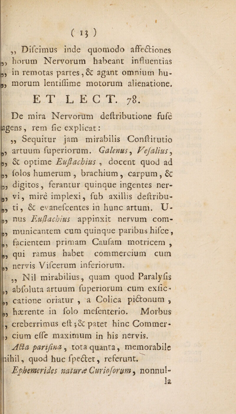 » ( n ) „ Bifcimus inde quomodo affe&iones ,, horum Nervorum habeant influentias g, in remotas partes,& agant omnium hu» ts, morum lentiiiime motoruni alienatione, E T L E C T. 78. Be mira Nervorum defiributione fuie agens, rem fic explicat: Sequitur jam mirabilis Conffitutio artuum fuperiorum. Galenus, Vejalius, 55, & optime Euftachius , docent quod ad e, (olos humerum , brachium , carpum, 6c rj, digitos, ferantur quinque ingentes ner» vi, mire implexi, fub axillis deftribu- ti, 6c evanefcentes in hunc artum. U- 55, nus Euflachius appinxit nervum com- ,5, municantem cum quinque paribus hifce, facientem primam Caufam motricem , qui ramus habet commercium cum 0, nervis Vifcerum inferiorum. ,, Nil mirabilius, quam quod Paralyfis abfoluta artuum fuperiorum cum exile» fc, catione oriatur , a Colica piftonum , >5, hxrente in folo mefenterio. Morbus , creberrimus eftpatet hinc Commer- , cium effe maximum in his nervis. AU a panjina , tota quanta, memorabile nihil, quod hucfpedlet, referunt. Ephemerides natur fi Cur io for uni, nonnul- k
