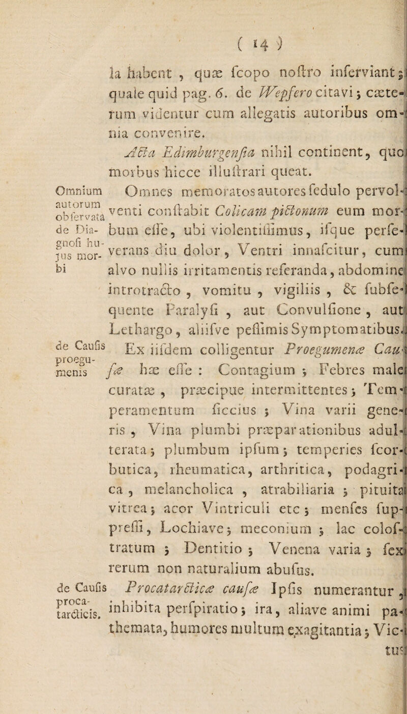 la habent , quae fcopo noftro inferviant 5!) quale quid pag. 6. de JVepferocitavi j caete< tum videntur cum allegatis autoribus ora»! ma convenire. Acia Edimburgenfia nihil continent, quoi morbus hicce illuftrari queat. Omnium Omnes memoratosautores fedulo pervon obfrrvata venti conflabit Colicam piftonum eum mor| de Dia- bumefle, ubi violentiffimus, iique perfed Sion verans diu dolor 5 Ventri innafcitur, cumi bi alvo nullis irritamentis referanda, abdominej introtraclo , vomitu , vigiliis , & fubfe-J quente Paralyfi , aut Convulfione , aut. Lethargo, aliifve peflimisSymptomatibusi de Caufis £x jjfcjem colligentur Proegumena Cau\ proegu- mems fa hae eOe : Contagium \ Febres malef curatae , praecipue intermittentes > Tcm-i peramcntutu ficcius % Vina varii gene-i ris 5 Vina plumbi praeparationibus adul-i terata j plumbum ipfum* temperies Icor-t burica, rheumatica, arthritica, podagri-! ca 5 melancholica , atrabiliaria 3 ■ pituita) vitrea j acor Vintriculi ete 5 menfes fupqi preffi, Lochiavej meconium ; lac colofC tratum $ Dentitio , Venena varia % fex? rerum non naturalium abufas. de Caufis Procatarfficte caufee Ipfis numerantur J tareticis. inhibita perfpiratio5 ira, aliave animi pa«i themata, humores multum exagitantia *, Vic-| tusi