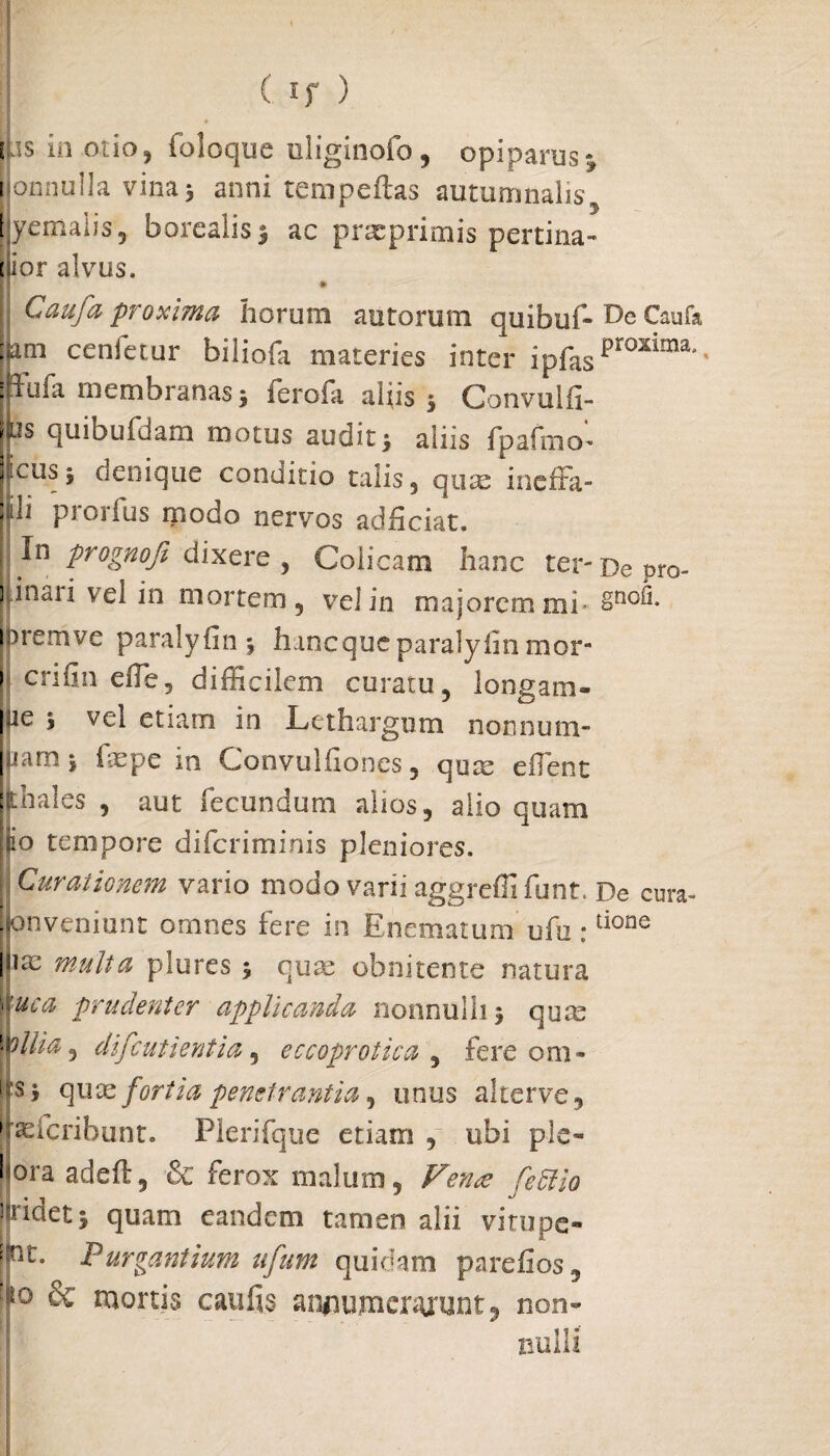 I ( If ) Lis in otio , foloque uliginofo, opiparus} [jommlla vina 5 anni rem pedas autumnalis yemalis, borealis* ac prxprimis pertina¬ cior alvus. * I Caufa proxima horum autorum quibuf* Caufa jiam cenfetur biliofa materies inter ipfaspKmma’' : rufa membranas* ferofa aliis 5 Convulfi- ljs quibufdam motus audit* aliis fpafmo^ jicus 5 denique conditio talis, quae ineffa- N* ptorfus modo nervos adiiciat. In prognoji dixere , Colicam hanc ter-Depro- |inari vel in mortem, vel in majorem mi- §no^* bremve paralyfin* hanequeparalyhn mor- ! crifin effie, difficilem curatu, longam- |jie * vel etiam in Lethargum nonnum- uamj fxpe in Convulfiones, qux effient : diales , aut fecundum alios, alio quam jiio tempore diferiminis pleniores. I Curationem vario modo varii aggrefli funt. De cura- pnveniunt omnes fere in Enematum ufu:tione jliae multa plures 5 quse obnitente natura ''luca prudenter applicanda nonnulli} qua: pili a, difeutientia, eccoprotica , fere oni¬ lis* quae fortia penetrantia, unus alter ve, jjasfcribunt. Plerifque etiam , ubi ple- hora adeft, & ferox malum, Fena [effio ] ridet 5 quam eandem tamen alii virupe- Pc- Purgantium ufum quidam parefios, |° & mortis caufis annumerarunt, non¬ nulli