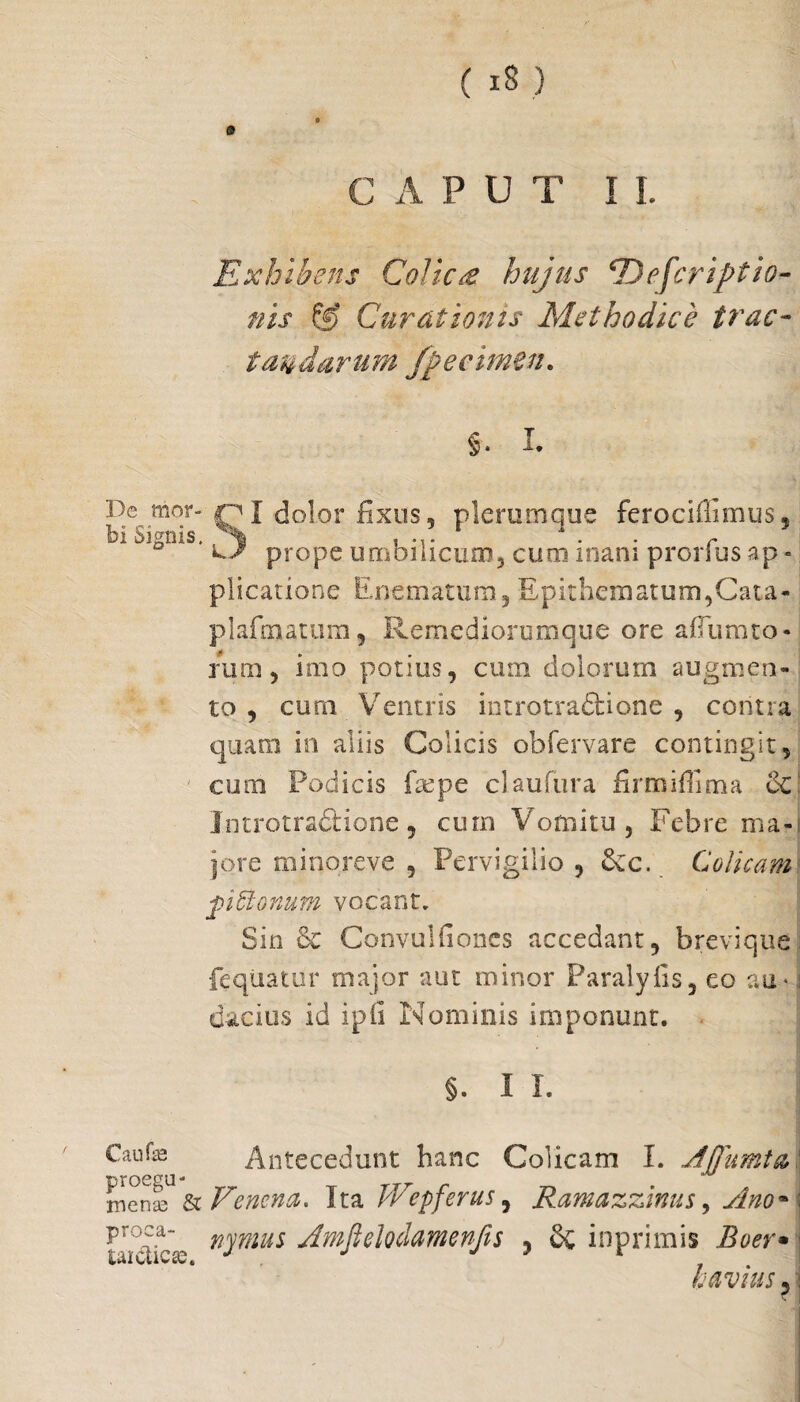 0 CAPUT I I. Exhibens Colle £ hujus E) eferuptio¬ nis ff> Curationis Methodice trac¬ tandarum Jpecimen. §. I. De mor- Dr“ C?I dol°r fixos 3 plerumque ferociffimus, bi Signis. prope umbilicum, cum inani prorfus ap - plicarione Enematum, Epithematum,Cata- plafmatum, 11 ernediorumque ore aflum to¬ rum , imo potius, cum dolorum augmen¬ to , curn Ventris introtradfcione , contra quam in aliis Colicis obfervare contingit, cum Podicis faepe claufura firmiffima 6c| Jntrotra&ione, cum Vomitu, Febre ma-s jqre minoreve , Pervigilio , £cc. Colicam fi donum vocant. Sin Convulfioncs accedant, brevique feqiiatur major aut minor Paralyfis, eo au* i dacius id ipis Nominis imponunt. §. I I. Caufse proegu Antecedunt hanc Colicam I. Ajfumta' menl & Venena. Ita JVepferus, Ramazzinus, Ano* ; vroC\ nymus Amftelodamenfts , inprimis Boer• iuiciiCtC* h avius, 5