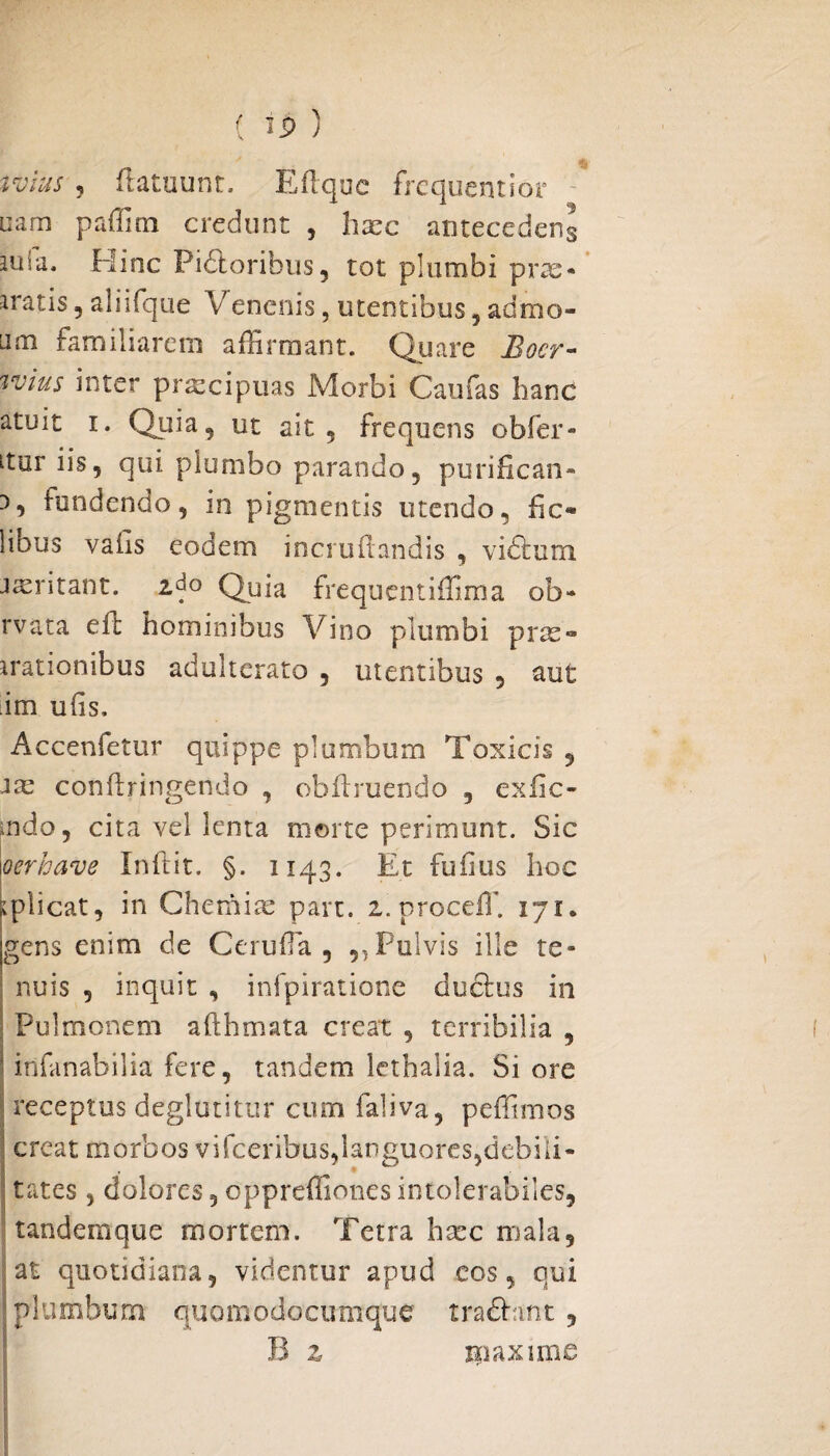 tvius ? fiatuunt. Eilque frequentior nam paffini credunt , haec antecederis aula. Hinc Pi&oribus, tot plumbi pra> aratis , aliifque Venenis, utentibus , admo- Lim familiarem affirmant. Quare Boer- %vius inter praecipuas Morbi Caufas hanc atuit i. Quia, ut ait 5 frequens obfer- ltur iis, qui plumbo parando, purifican¬ di fundendo, in pigmentis utendo, fic* lious vafis eodem incrufiandis , vidum irritant, zdo Quia frequentiffima ob- rvata elt hominibus Vino plumbi prae- arationibus adulterato , utentibus , aut ;im ufis, Accenfetur quippe plumbum Toxicis 5 ite cotifiringendo , obfbuendo , exfic- mdo, cita vel lenta morte perimunt. Sic oerhave Inftit. §. 1143. Et fufius hoc ^plicat, in Chemiae part. 2.proceff. 171. gens enim de Cerufia , ,, Fulvis ille te¬ nuis , inquit , infpiratione ductus in Pulmonem afthmata creat , terribilia , •• infanabilia fere, tandem lethalia. Si ore i receptus deglutitur cum faliva, peffimos creat morbos vifceribus,languores,debili¬ tates , dolores, oppreffiones intolerabiles, tandemque mortem. Terra hsec mala, at quotidiana, videntur apud cos, qui plumbum quomodocumque tradant, B z xpaxime