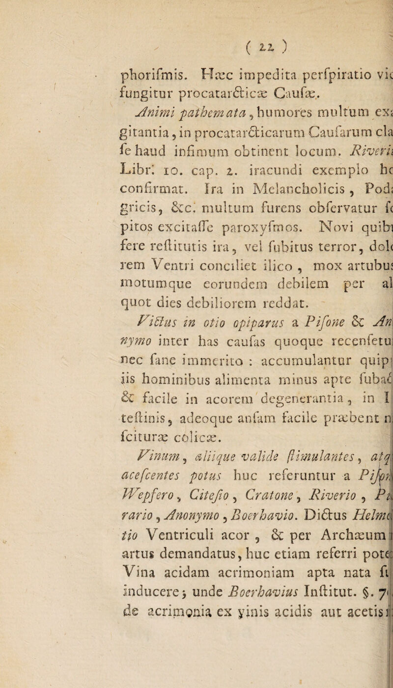 phorifmis. Jrlxc impedita perfpiratio vic fungitur procatar&icae Gaude,. Animi p at hem at a , humores multum cx< gitamia, in procatarclicarum Caularum cla fehaud infimum obtinent locum. River h Libri io. cap. i. iracundi exemplo hc confirmat. Ira in Melancholicis, Pod; gricis, &c. multum furens obfervatur fc piros excitade paroxyfmos. Novi quibi fere redituris ira, vel fubitus terror, doh rem Ventri conciliet ilico , mox artubu* motumque eorundem debilem per al quot dies debiliorem reddat. ViElus in otio opiparus a Pifone & An nymo inter has caufas quoque recenfetu nec fanc immerito : accumulantur quipf iis hominibus alimenta minus apte fuba^ & facile in acorem degenerantia, in I tedinis, adeoque anfam facile praebent n; fciturae colicae. Vinum, alii que valide ftmulantes, atd acefcentes potus huc referuntur a Pijm| Wepfero, Cite fio , Cratone, River io , Pu rario, Anonymo , Boerhavio. Diftus Helmd tio Ventriculi acor , & per Archasum { artus demandatus, huc etiam referri pote: Vina acidam acrimoniam apta nata fi inducere5 unde Boerhavius Inditut. §. 71, de acritngnia ex yinis acidis aut acetis r: