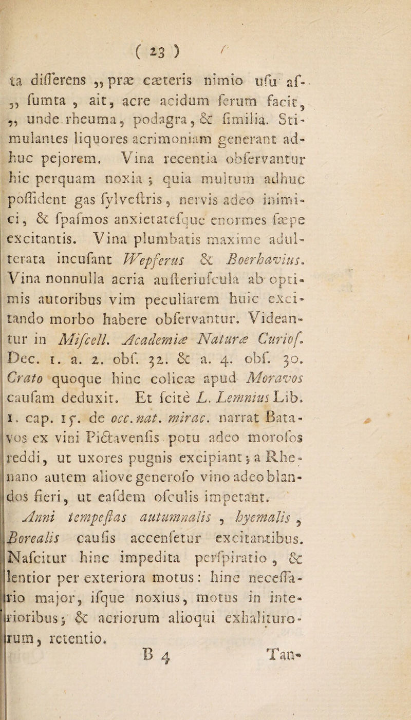 ia differens „ pr^ caeteris nimio ufir af- 3, fumea 5 ait, acre acidum ferum facit5 5, unde rheuma, podagra 5& firmilia. Sti¬ mulantes liquores acrimoniam generant ad¬ huc pejorem. Vina recentia obfervantur hic perquam noxia % quia multum adhuc poffident gas fylveftris, nervis adeo inimi¬ ci, & fpafmos anxietatefque enormes fac pe excitantis. Vina plumbatis maxime adul¬ terata incufant Wepferus & Boerhavius. Vina nonnulla acria aufteriufcula ab opti¬ mis autoribus vim peculiarem huic exci¬ tando morbo habere obfervantur. Videan¬ tur in MifceJL Academia Natura Curiof. Dec. i. a. 2. obf. 32. & a. 4. obf. 30. Crato quoque hinc colicae apud Moravos caufam deduxit. Et fcite L. Lemnius Lib. 1. cap. if. de occ.nat. mirae, narrat Bata¬ vos cx vini Piftaveniis potu adeo morofos reddi, ut uxores pugnis excipiant ^ a Rhe¬ nano autem aliovegenerofo vinoadeoblan- | dos fieri, ut eafdem ofculis impetant. Anni tempefias autumnalis , hyemalis 5 ore alis cauffs accenfetur excitantibus. , Nafcitur hinc impedita perfpiratio , 6c (lentior per exteriora motus: hinc neceffa- irio major, ifque noxius, motos in inte¬ ntioribus* & acriorum alioqui exhaliiuro- (irum, retentio. B 4 Tan-