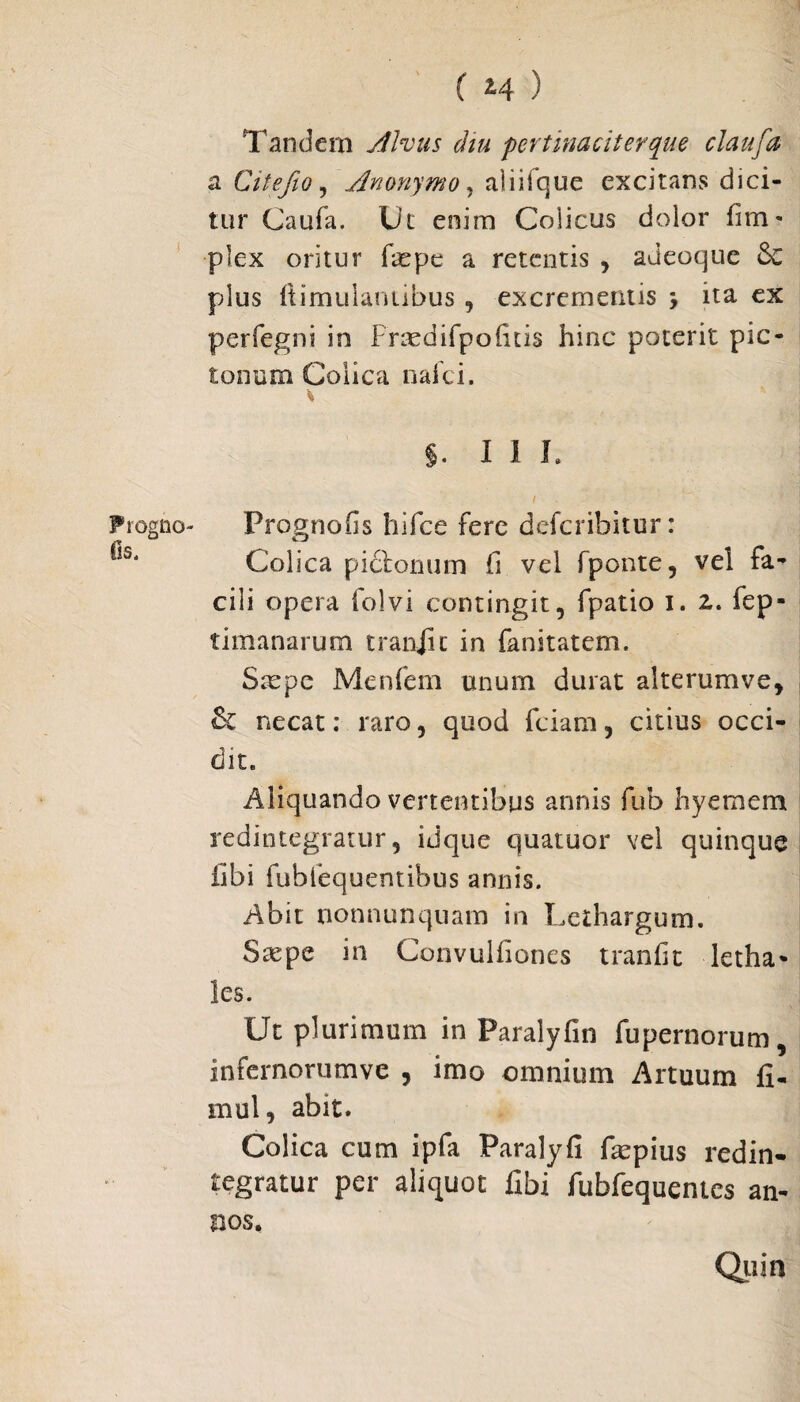 Tandem Alvus diu pertinaciter que claufa a Citefio, Anonymo, aliifque excitans dici¬ tur Caufa. Ut enim Colicus dolor fim» plex oritur Cepe a retentis , adeoque 6c pdus Itimulanubus , excrementis , ita ex perfegni in Fraedirpoiitis hinc poterit pic- tonura Colica nafei. * $. III. / Progno- Prognofis hiFce fere deferibitur: **s‘ Colica pictonum fi vel fponte, vel fa¬ cili opera folvi contingit, fpatio i. z. fep- timanarum craniic in fanitatem. Stepc Menfem unum durat alterum ve, & necat: raro, quod fciam, citius occi¬ dit. Aliquando vertentibus annis fub hyemem redintegratur, idque quatuor vel quinque libi fubfequentibus annis. Abit nonnunquam in Lethargum. Stepe in Convuliiones tranfit letha* les. Ut plurimum in Paralyfin fupernorum, infernorumve , imo omnium Artuum fi- mul, abit. Colica cum ipfa Paralyfi fepius redin¬ tegratur per aliquot fibi fubfequentcs an¬ nos, Quin