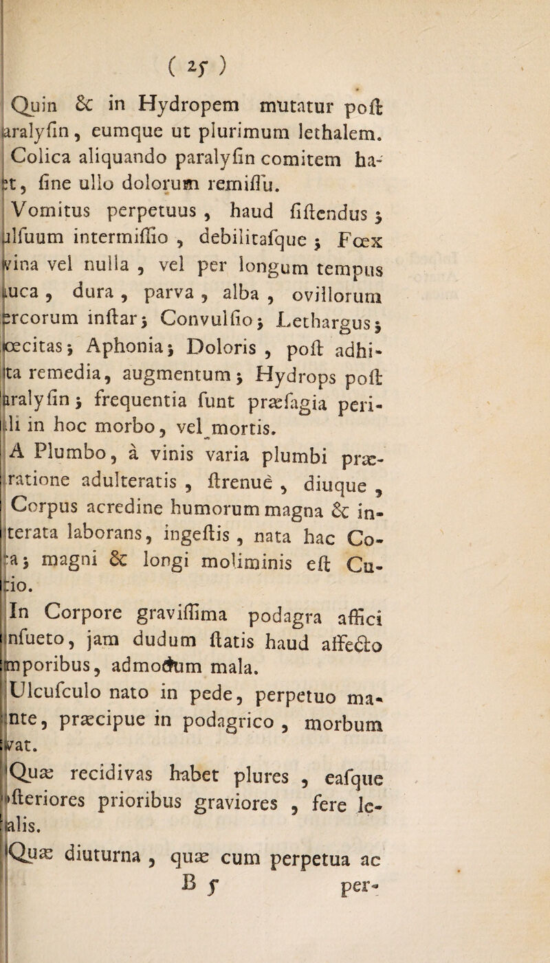 Quin £c in Hydropem mutatur poft Jaralyfin, eumque ut plurimum lethalem. Colica aliquando paralyfin comitem ha- st, fine ullo dolorum remiflu. Vomitus perpetuus, haud fiftcndus 3 (ilfuum intermifiio , debilitafque 3 Fcex Mna vel nulla , vel per longum tempus iiuca , dura , parva , alba , ovillorum srcorum mftars Convuifioj Lethargus 3 [pcitas5 Aphonia5 Doloris, poft adhi- ita remedia, augmentum 3 Hydrops poft laralyfin 3 frequentia funt prtefagia peri- di in hoc morbo, vel mortis, A Plumbo, a vinis varia plumbi prm- ratione adulteratis , ftrenue , diuque , Corpus acredine humorum magna & in¬ cerata laborans, ingeftis , nata hac Co¬ pi; magni Sc longi moliminis eft Cu¬ pio. In Corpore graviffima podagra affici i nfueto, jam dudum fiatis haud affedto iimporibus, admoetom mala. Ulcufculo nato in pede, perpetuo ma- ntc, prxcipue in podagrico, morbum :^at. 'Qum recidivas habet plures , eafque fteriores prioribus graviores , fere le- [salis. llQu^ diuturna , qu^ cum perpetua ac B 5* per*