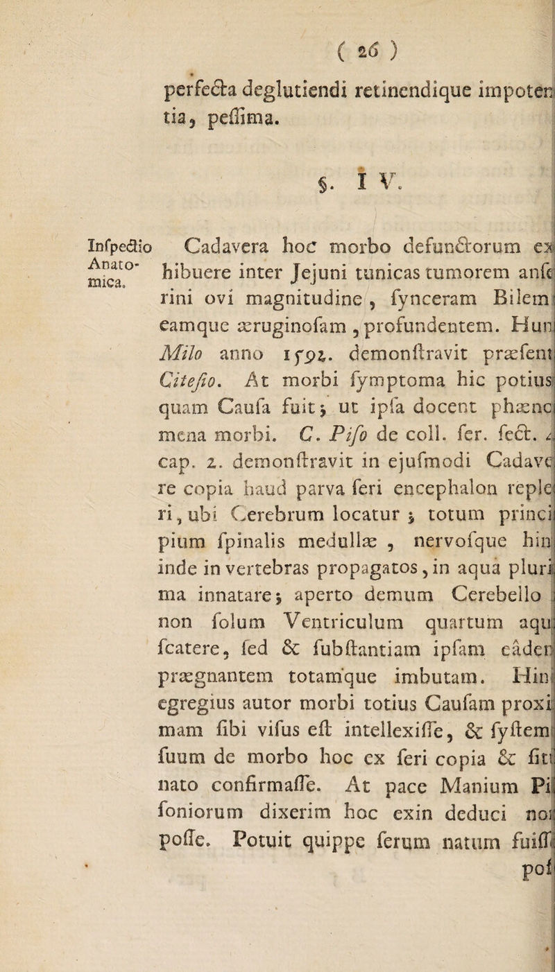 Xnfpe<5Ho Anato¬ mica» ( 2(3 ) » perfedla deglutiendi retincndique impoten tia, peilima. §. I V. i Cadavera hoc morbo defun&orum es hibuere inter Jejuni tunicas tumorem anfc rini ovi magnitudine , fynceram Bilem eamque a^ruginofam , profundentem. Hun Milo anno ifpj. demonftravit prxfem Citefio. At morbi fy mptoma hic potius quam Caufa fuitj ut ipfa docent phasnc mena morbi. C. Pifo de coli. fer. feci. / cap. i. demonftravit in ejufmodi Cadave re copia haud parva feri encephalon reple ri,ubi Cerebrum locatur j totum princi pium fpinalis medo lix , nervofque hin inde in vertebras propagatos, in aqua pluri ma innatare j aperto demum Cerebello non folum Ventriculum quartum aqu fcatere, fed & fubftantiam ipfam eadeo praegnantem totamque imbutam. Hin egregius autor morbi totius Caufam prox i: mam fibi vifus eft intellexifte, & fyftem fuum de morbo hoc cx feri copia & fiti nato confirmafte. At pace Manium Pi foniorum dixerim hoc exin deduci noi poffe. Potuit quippe ferum natum fuiff