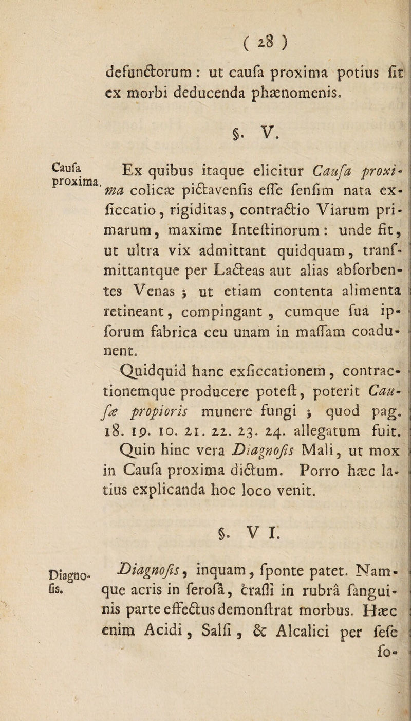 ( ^3 ) de fundorum : ut caufa proxima potius fit cx morbi deducenda phasnomenis, §. V. Caufa Ex quibus itaque elicitur Caufa proxi- proxima,^ cobcae pidavenfis efie fenfim nata ex* ficcatio, rigiditas, contradio Viarum pri¬ marum, maxime Inteftinorum: unde fit, ut ultra vix admittant quidquam, tranf- mittantque per Ladeas aut alias abforben- tes Venas $ ut etiam contenta alimenta retineant, compingant, cumque fua ip- forum fabrica ceu unam in mafiam coadu¬ nent» Quidquid hanc exficcationem , contrac¬ tionemque producere poteft, poterit Cau- fe propioris munere fungi j quod pag. 18. ip. io. 2,1. 22. 23. 24. allegatum fuit. Quin hinc vera Diagnofis Mali, ut mox in Caufa proxima didum. Porro hxc la¬ tius explicanda hoc loco venit. Diagno» Os. 1 V I. 'Diagnofis, inquam, fponte patet. Nam- ■ que acris in ferofa, trafii in rubra fangui- ) nis parte effedusdemonftrat morbus, Haec i enim Acidi, Salfi , Sc Alcalici per fefe : fo-