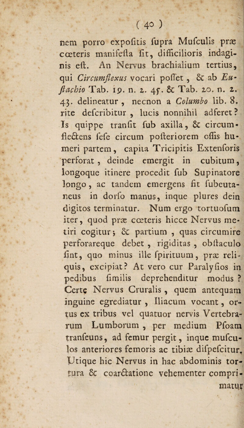 nem porro expofitis fupra Mufculis prae c ceteris manifefta fit, difficilioris indagi¬ nis eft. An Nervus brachialium tertius, qui Circumflexus vocari poiTet , 6c ab Eu- fiachio Tab. ip. n. z. 45*. Tab. zo. n. z, 43. delineatur , necnon a Columbo lib. 8. rite defcribitur , lucis nonnihil adferet ? Is quippe tranfit fub axilla, 6c circum* fleftens fefe circum po iter i orem offis hu¬ meri partem, capita Tricipitis Extenforis perforat , deinde emergit in cubitum, longoque itinere procedit fub Supinatore longo, ac tandem emergens fit subcuta¬ neus in dorfo manus, inque plures dein digitos terminatur. Num ergo tortuofum iter, quod prae cceteris hicce Nervus me¬ tiri cogitur * & partium , quas circumire perforareque debet , rigiditas , obftaculo fint, quo minus ille fpirituum, prae reli¬ quis, excipiat? At vero cur Paralyfios in pedibus fimilis deprehenditur modus ? Certe Nervus Cruralis , quem antequam inguine egrediatur , Iliacum vocant, or¬ tus cx tribus vel quatuor nervis Vertebra¬ rum Lumborum , per medium Pfoam tranfeuns, ad femur pergit, inque mufeu- los anteriores femoris ac tibiae difpefcitur. Utique hic Nervus in hac abdominis tor¬ tura & coar&atione vehementer compri¬ matur