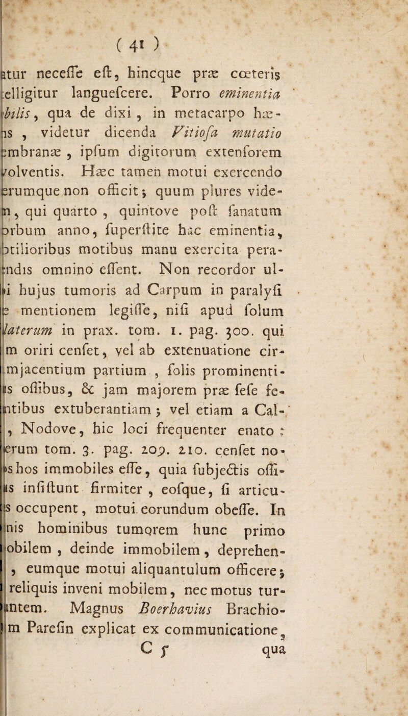 Etur neceffie eft, bincque prx cceter!$ :elligitur languefcere. Porro eminentia \btlis, qua de dixi, in metacarpo lix¬ is , videtur dicenda Fitiofa mutatio embranx , i pium digitorum extenforem l/olventis. Hxc tamen motui exercendo ferumque non officit ♦, quum plures vide- m, qui quarto , quintoye poft fanatum orbum anno, fuperftite hac eminentia, htilioribus motibus manu exercita pera- :ndis omnino effient. Non recordor ul- »i hujus tumoris ad Carpum in paralyfi e mentionem legiffie, nifi apud folum iaterum in prax. tom. i. pag. 500. qui m oriri cenfet, vel ab extenuatione cir- mjacentium partium , Tolis prominenti¬ us offibus, Sc jarn majorem prx fefe Te¬ ntibus extuberandam 5 vel etiam a Cal- , Nodove, hic loci frequenter enato : <erum tom. 3. pag. zo;>. zio. cenfet no- »shos immobiles effie, quia fubjedtis offi- as infiftunt firmiter , eofque, fi articu- js occupent, motui eorundum obeffie. In inis hominibus tumqrem hunc primo mobilem , deinde immobilem, deprehen- , eumque motui aliquantulum officere ^ reliquis inveni mobilem, nec motus tur- tintem. Magnus Boerhavius Brachio» m Parefin explicat ex communicatione 5 C f qua