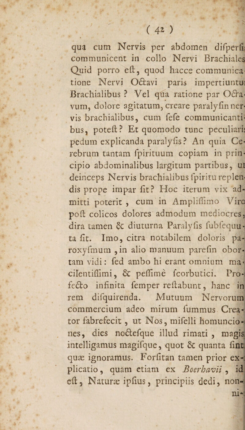 qua cum Nervis per abdomen difperfii communicent in collo Nervi Brachiales Quid porro eft, quod hacce communica' tione Nervi Oftavi paris impertiuntui Brachialibus ? Vel qua ratione par Odia- vum, dolore agitatum, creare paralyfin ner¬ vis brachialibus 5 cum fefe communicanti¬ bus, poteft? Et quomodo tunc peculiari* pedum explicanda paralyfis? An quia Ce¬ rebrum tantam fpirituum copiam in prin¬ cipio abdominalibus largitum partibus, ut deinceps Nervis brachialibus lpiritu replen¬ dis prope impar fit? Hoc iterum vix ad¬ mitti poterit , cum in Amplillimo Viro: pofi colicos dolores admodum mediocres 3 dira tamen & diuturna Paralyfis fubfequu-; ta fit. Imo, citra notabilem doloris pa- roxyfmum , in alio manuum parefin obor¬ tam vidi: fed ambo hi erant omnium ma* cilentiflimi, & peffime fcorbutici. Pro- fedto infinita femper reflabunt, hanc in rem difquirenda. Mutuum Nervorum commercium adeo mirum fummus Crea¬ tor fabrefecit , ut Nos, mifelli homuncio¬ nes, dies nodtefque illud rimati , magis; intelligamus magifque, quot & quanta fint quas ignoramus. Forfitan tamen prior ex-: plicatio, quam etiam ex Boerhavii , id eft, Naturas ipfius, principiis dedi, non-