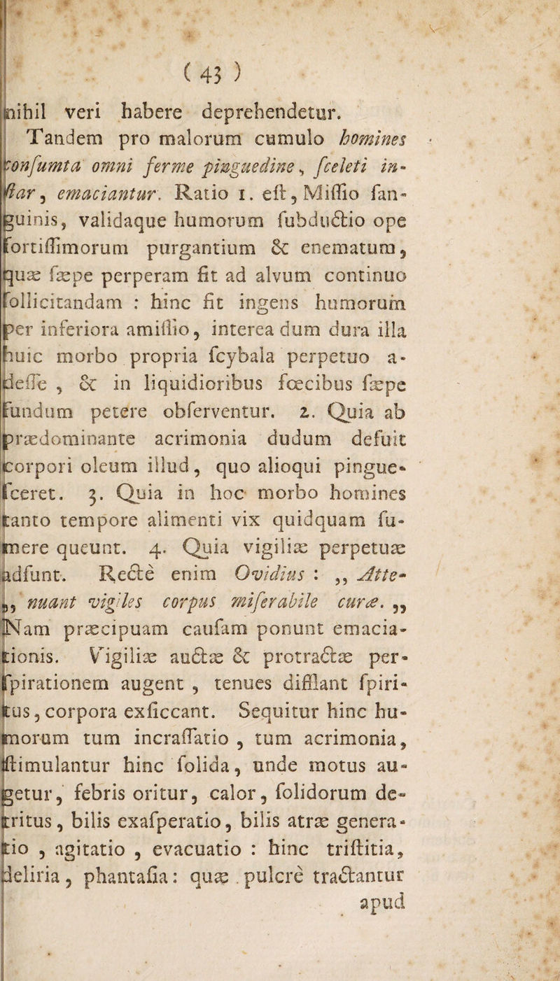 snihil veri habere deprehendetur. Tandem pro malorum cumulo homines \onfumta omni fer me pinguedine, [celeti in- lar, emaciantur\ Ratio i. efl,Miffio fan- guini.Sj validaque humorum fubdudio ope fortiffimorum purgantium fk enematum, qua: faepe perperam fit ad alvum continuo follicitandam : hinc fit ingens humorum per inferiora amifflo, interea dum dura illa huic morbo propria fcybala perpetuo a- pefie , & in liquidioribus fcecibus fepe Fundum petere obferventur. z. Quia ab praedominante acrimonia dudum defuit corpori oleum illud, quo alioqui pingue* (ceret. 3. Quia in hoc morbo homines tanto tempore alimenti vix quidquam fu¬ tuere queunt. 4. Quia vigiliae perpetua: hdfunt. Rede enim Ovidius : ,, Atte~ 9, nuant vigiles corpus miferabile cur<e. ,, JNam praecipuam caufarn ponunt emacia- tionis. Vigiliae audse & protradte per* Ppirationem augent , tenues difflant fpiri- tus 5 corpora exficcant. Sequitur hinc hu¬ morum tum incrafflatio , tum acrimonia, tftimulantur hinc folida, unde motus au¬ getur, febris oritur, calor, {olidorum de¬ tritus, bilis exafperatio, bilis atrae genera- tio , agitatio , evacuatio : hinc triftitia, deliria, phantafia: quae pulcre tradantur apud