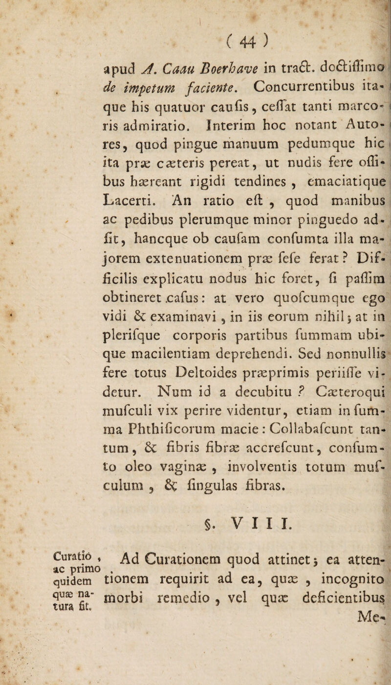 apud A. Caau Boerhave in trach doft illimo de impetum faciente. Concurrentibus ita* que his quatuor caulis, cefiat tanti marco* i ris admiratio. Interim hoc notant Anto¬ res, quod pingue manuum pedumque hic ita prae exteris pereat, ut nudis fere offi- bus haereant rigidi tendines , emaciatique Lacerti. An ratio eft , quod manibus ac pedibus plerumque minor pinguedo ad¬ iit, hancque ob caufam confumta illa ma¬ jorem extenuationem prx fefe ferat ? Dif¬ ficilis explicatu nodus hic foret, fi paffim obtineret .cafus: at vero quofcumque ego vidi & examinavi, in iis eorum nihil 3 at in plerifque corporis partibus fummam ubi¬ que macilentiam deprehendi. Sed nonnullis fere totus Deltoides prxprimis periifle vi¬ detur. Num id a decubitu ? Cxteroqui mufculi vix perire videntur, etiam infum- ma Phthificorum macie : Collabafcunt tan¬ tum, & fibris fibrx accrefcunt, confum- to oleo vaginas , involventis toturu muf- culum 3 & fingulas fibras. §. VII I. Curatio , Ad Curationem quod attinet s ea atten- ac primo . . . . . quidem tionem requirit ad ea, qux , incognito quse na- morbj remedio , vel qux deficientibus tura uu Me-*