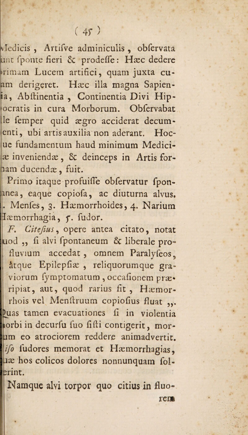 ! ( 4>- ) Medicis , Artifve adminiculis , obfervata pnt fponte fieri prodeffe: Haec dedere kimam Lucem artifici, quam juxta cu- am derigeret. Hxc illa magna Sapien- ia, Abftinentia , Continentia Divi Hip¬ pocratis in cura Morborum. Obfervabat ile femper quid a:gro acciderat decum- enti, ubi artis auxilia non aderant. Hoc- ue fundamentum haud minimum Medici- re inveniendae, Sc deinceps in Artis for» nam ducendae, fuit. Primo itaque profuifie obfervatur fpon- anea, eaque copiofa, ac diuturna alvus. . Menfes, 3. Haemorrhoides, 4. Narium Lxmorrhagia, f. fudor. FCitefius, opere antea citato, notat uod „ fi alvi fpontaneum & liberale pro» fluvium accedat , omnem Faralyfeos* , fitque Epilepfiae , reliquorumque gra¬ viorum fymptomatum, occafionem pne* ripiat, aut, quod rarius fit , Hsemor- rhois vel Menflruum copiofius fluat Juas tamen evacuationes fi in violentia lorbi in decurfu fiio fifti contigerit, mor¬ um eo atrociorem reddere animadvertit, \ifo fudores memorat et Haemorrhagias, uae hos colicos dolores nonnunquam fol- erint. Namque alvi torpor quo citius in fluo» rem