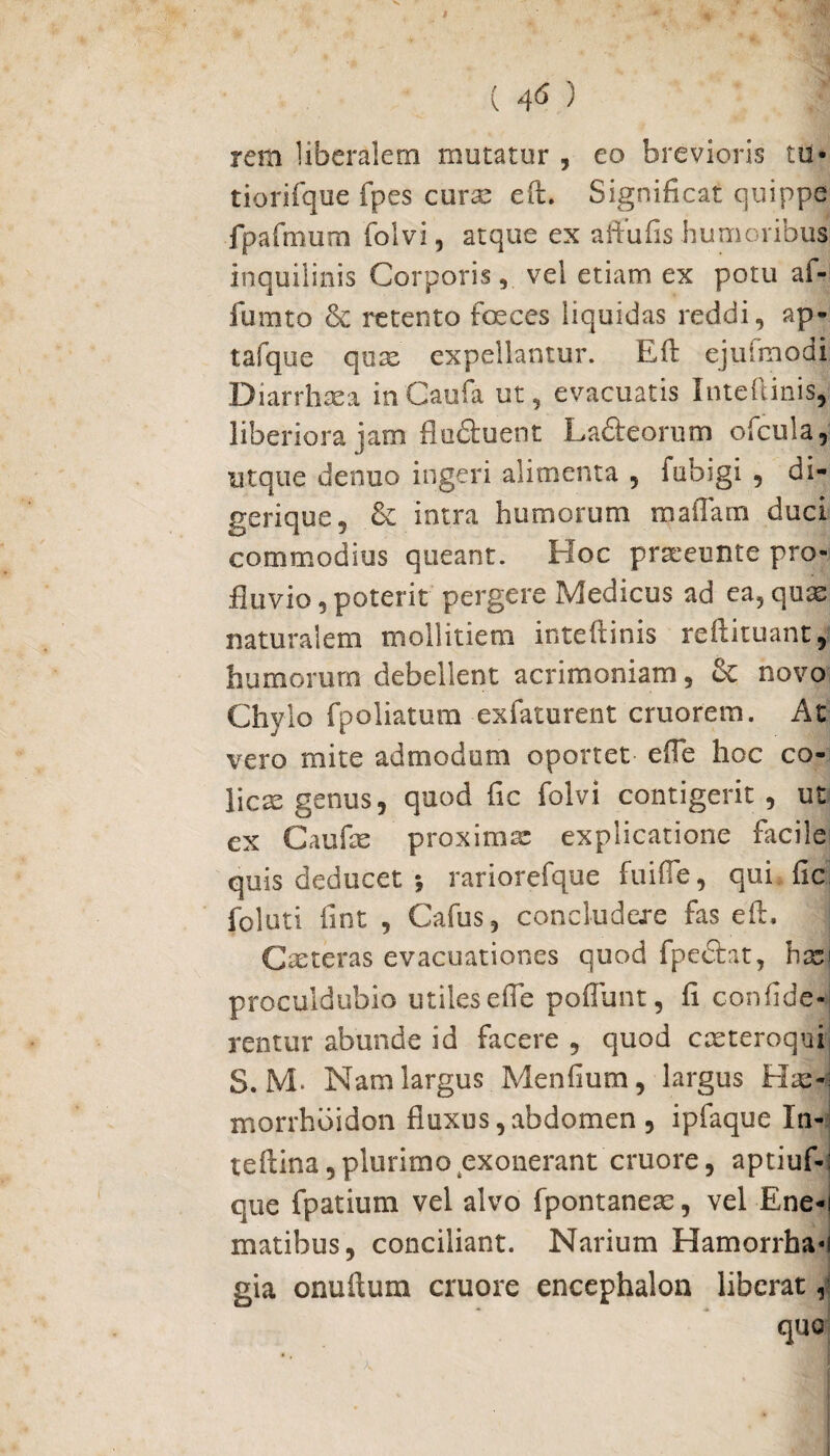 ( 4^ ) rem liberalem mutatur , eo brevioris tu- tiorifq-ue fpes curae eft. Significat quippe fpafmum folvi, atque ex affufis humoribus inquilinis Corporis, vel etiam ex potu af- lumto & retento foeces liquidas reddi, ap¬ ta iquc quas’ expellantur. Eft ejufmodi Di arrhae a inCaufa ut, evacuatis Inteftinis, liberiora jam flu&uent La&eorum ofcula, utque denuo ingeri alimenta , fubigi , di- gerique, & intra humorum maiTam duci commodius queant. Hoc praieunte pro¬ fluvio, poterit pergere Medicus ad ea?quas naturalem mollitiem inteftinis reftituant, humorum debellent acrimoniam , & novo Chylo fpoliatum exfaturent cruorem. At vero mite admodum oportet e {Te hoc co- licte genus, quod fic folvi contigerit, ut ex Caufce proximae explicatione facile quis deducet •, rariorefque fuifle, qui fic foluti fint , Cafus, concludere fas eft. Casteras evacuationes quod fpe&at, hasi proculdubio utiles e fle poflunt, fi confide* rentur abunde id facere , quod casteroquj S. M. Nam largus Menfium, largus Hae-i morrhbidon fiuxus,abdomen , ipfaque In- teftina, plurimo exonerant cruore, aptiuf-: que fpatium vel alvo fpontaneas, vel Ene-i matibus, conciliant. Narium Hamorrha«i gia onuftum cruore encephalon liberat ,1 quo