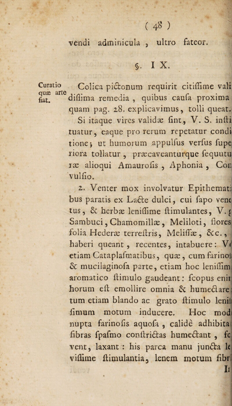 ( 4^ ) vendi adminicula , ultro fateor, §. I X. Curatio Colica pictonum requirit citifiime vali fiate diflima remedia , quibus caula proxima quam pag. 28. explicavimus, tolli queat. Si itaque vires validas fine., V. S. indi tuatur, eaque pro rerum repetatur condi tione*, ut humorum appulfus verfus fupe riora tollatur , praecaveanturque fequutu rte alioqui Amaurofis , Aphonia , Cor vulfio. z. Venter mox involvatur Epithemati: bus paratis ex Lade dulci, cui fapo vene tus, & herbae leniffime dimulantes, V. { Sambuci, Chamomillae, Meliloti, flores folia Hederae terredris, MelitTae, Scc., haberi queant, recentes, intabuere: V«' etiam Cataplafmatibus, quae, cum farinoii & mucilaginofa parte, etiam hoc leniffimj aromatico (limulo gaudeant: fcopus enii; horum ed emollire omnia di humedare: tum etiam blando ac grato (limulo lenii! fimum motum inducere. Hoc modi nupta farinofis aquofa 5 calide adhibita fibras fpafmo condridas humedant , fc vent, laxant : his parca manu jundfca k viflime (limulantia, lenem motum fibr Ii