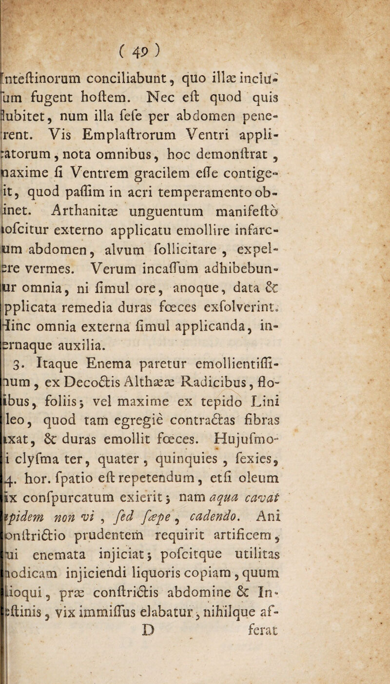 mteftinorum conciliabunt, quo illae inciti* um fugent hoftem. Nec e it quod quis dubitet, num illa fele per abdomen pene- rent. Vis Emplaitrorum Ventri appii- ratorum, nota omnibus, hoc demonilrat , maxime fi Ventrem gracilem efie contige- it, quod pafiim in acri temperamento ob- inet. Arthanitae unguentum manifeitb lofcitur externo applicatu emollire infarc- um abdomen, alvum follicitare , expel- sre vermes. Verum incafium adhibebun» ur omnia, ni fimul ore, anoque, data &€ pplicata remedia duras fraces exfolverint» •line omnia externa fimul applicanda, in» srnaque auxilia. 3. Itaque Enema paretur emollientifli- num , ex DecodHs Althaeae Radicibus, flo- ibus, foliis5 vel maxime ex tepido Lini leo, quod tam egregie contraftas fibras ixat, duras emollit fraces. Hujufmo- i clyfma ter, quater , quinquies , fexies, 4. hor. fpatio eft repetendum , etfi oleum ix confpurcatum exierit 5 nam aqua cavat ipidem non vi , fed fepe , cadendo. Ani onltri&io prudentem requirit artificem, ui enemata injiciat 5 pofcitque utilitas Modicam injiciendi liquoris copiam , quum lioqui, prae conftrictis abdomine 8c In* •eftinis vix immiflus dabatur , nihilque af- D ferat I ■■ II g ! \ ' •' ’• ' ■