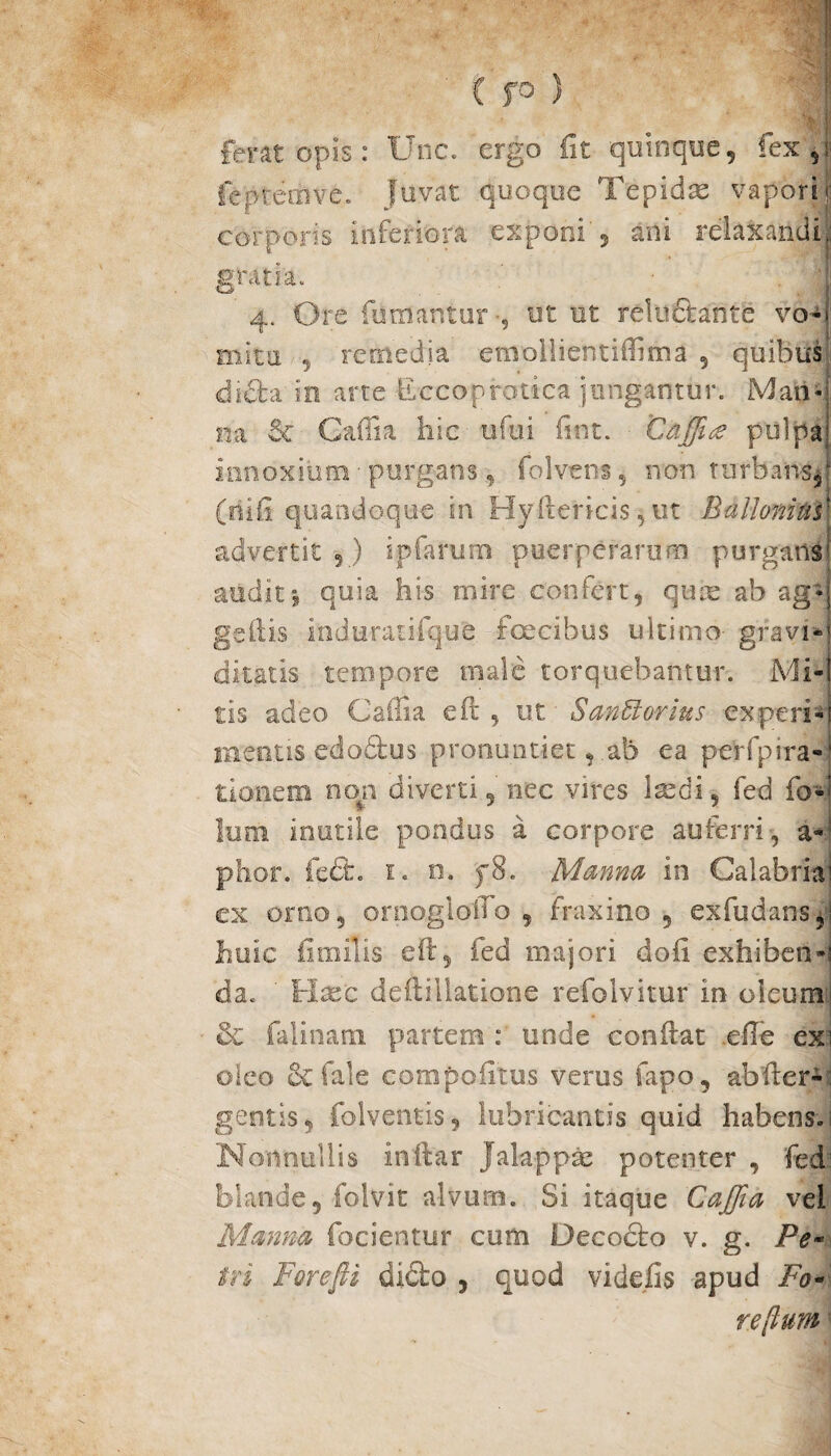 C fO ) | ferat opis: Unc. ergo Iit quinque, fex , feprerave. Juvat quoque Tepidae vapori r corporis inferiora exponi , ani relaxandi, gratia. 4. Ore fumantur •, ut ut reluftante vo¬ mita 5 remedia emollientiffima , quibus <di£ta in arte Eccoprotica jungantur. Mariq na & Caffia hic ufui fint. Caffiue pulpa.; innoxium ■ purgans 9 folvens, non turbans,' (o i fi quandoque in Hyftericis 5 ut Ballamus' advertit 5) ipfarum puerperarum purgans' auditi quia his mire confert, quas ab ag-j geflis induratifque facibus ultimo- gravi*' ditatis tempore niale torquebantur. Mi¬ tis adeo Caffia efl , ut SanU avius ex peri-' ineatis edodtus pronuntietab ea perfpira-' tionem non diverti 9 nec vires laedi, fed fo-’ lum inutile pondus a corpore auferri, a- phor. fe&. 1. n. f8. Manna in Calabriae ex orno, ornoglolTo , fraxino 5 exfudansp huic ii m ilis eft, fed majori dofi exhiben-s da. Haec deiiillatione refolvitur in oleum! & falinatn partem : unde conflat efle exi oleo fale compoiltus verus fapo, ab iter- gentis, folventis, lubricantis quid habens.! Nonnullis inftar Jalappas potenter , fed' blande, folvit alvum. Si itaque Caffia vel Manna fodentur cum Decocto v. g. Pe tri Forcfti dicto , quod videfis apud Fo¬ re [ium