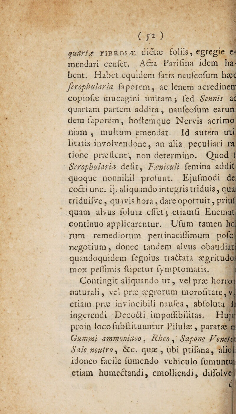 quarta fibrosa diclae foliis, egregie e* mendari cenfet. A fla Panfina idem ha* bent. Habet equidem fatis naufeofum haec fcrophularia faporem, ac lenem acredinem co.piofe mucagini unitam fed Sennis ac quartam partem addita , naufeofum earun dem faporem, hoilemque Nervis acrimo itiam , multum emendat. Id autem uti litatis involvendone, an alia peculiari ra tione prodent, non determino. Quod i Scrophularia deft, Eseniculi femina addit quoque nonnihil profunt. Ejufmodi de cofli une. ij. aliquando integris triduis, qua triduifve, quavis hora, dare oportuit, priuf quam alvus foluta eOet j etiamfi. Enemati continuo applicarentur. Ufum tamen hei rum remediorum pertinacifimum pofe negotium, donec tandem alvus obaudiat! quandoquidem fegnius tradata aegritudo! mox peffimis fi i pe tu r fympromatis. Contingit aliquando ut , vel prae horro.i naturali, vel prae a:grorum morofitate,vj etiam prae invincibili naufea, abfoluta jji ingerendi Decedi impofhbilitas. Huju proin locofubilituuntur Pilulis, paratae u Gummi ammoniaco, Rheo, Sapone Venete i Sale neutro, &c. quae, ubi ptifana, alio 1 idoneo facile fumendo vehiculo fumuntr etiam humedandi, emolliendi, diifolve C|