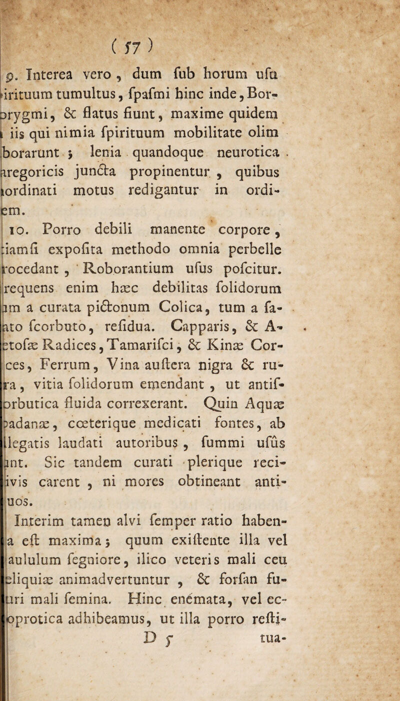 9. Interea vero , dum fub horum ufu firituum tumultus, fpafmi hinc inde,Bor« orygmi, & flatus fiunt, maxime quidem iis qui nimia fpirituum mobilitate olitn borarunt 5 lenia quandoque neurotica . aregoricis jundta propinentur , quibus tordinati motus redigantur in ordi- em. 10. Porro debili manente corpore, piamfi expolita methodo omnia perbelle rocedant , Roborantium ufus pofcitur. 'requens enim hxc debilitas folidorum jm a curata pidfconum Colica, tum a fa- ato fcorbuto, refidua. Capparis, & A- fetofe Radices, Tamarifci, Kinas'Cor- ces, Ferrum, Vinaauftera nigra 6c ru¬ ra , vitia folidorum emendant , ut antif- orbutica fluida correxerant. Quin Aquas i>adanas, cceterique medicati fontes, ab llegatis laudati autoribus , fummi ufus int. Sic tandem curati plerique reci- ivis carent , ni mores obtineant anti- uds. Inierim tamen alvi femper ratio haben- a eil maxima^ quum exiftente illa vel aululum fegniore, ilico veteris mali ceu eliquias animadvertuntur , & forfan fu¬ ti r i mali femina. Hinc enemata, vel ec» oprotica adhibeamus, ut illa porro refti»