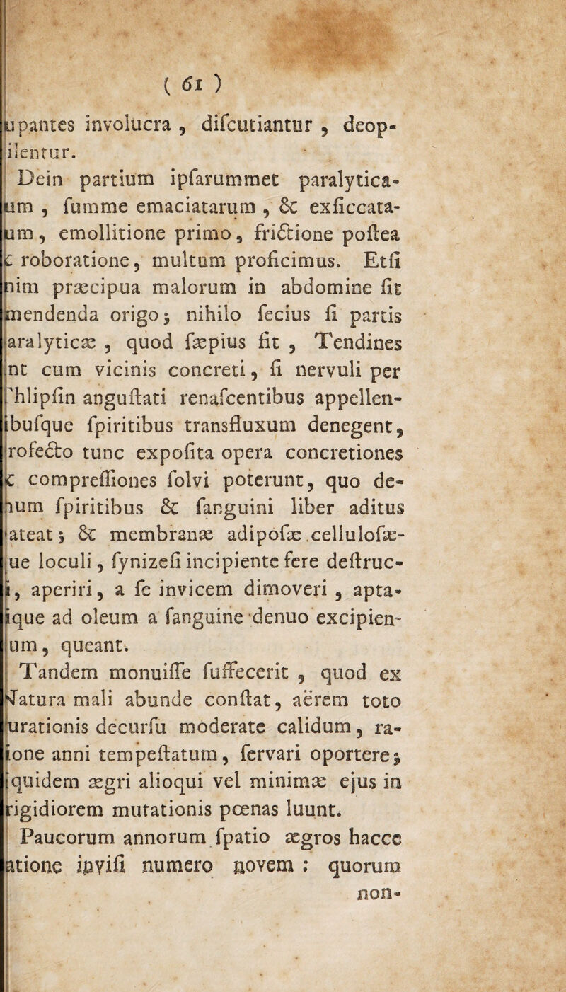 ■ ( 6i ) tipantes involucra , difcutiantur , deop- ilentur. Dein partium ipfarummet paralytica* tm , fumme emaciatarum , 8c exficcata- m , emollitione primo 9 fri&ione poflea roboratione, multum proficimus. Etfi im praecipua malorum in abdomine fit endenda origo ^ nihilo fecius fi partis ara lyrica , quod fepius fit , Tendines nt cum vicinis concreti, fi nervuli per iTilipfin anguflati renafcentibus appellen- ibufque fpiritibus transfluxum denegent, rofedbo tunc expofita opera concretiones |c comprefliones folvi poterunt, quo de- hurn fpiritibus & fanguini liber aditus >ateatj & membranae adipofae cellulofse- ue loculi, fynizefi incipiente fere deflruc- aperiri, a fe invicem dimoveri , apta- ique ad oleum a fanguine denuo excipien- um, queant, Tandem monuiffe fuffecerit , quod ex KTatura mali abunde conflat, aerem toto urationis decurfu moderate calidum, ra- tone anni tempeflatum, fervari oportere j quidem sgri alioqui vel minimse ejus in igidiorem mutationis poenas luunt. Paucorum annorum fpatio aegros hacce atione ijayifi, numero novem ; quorum non*