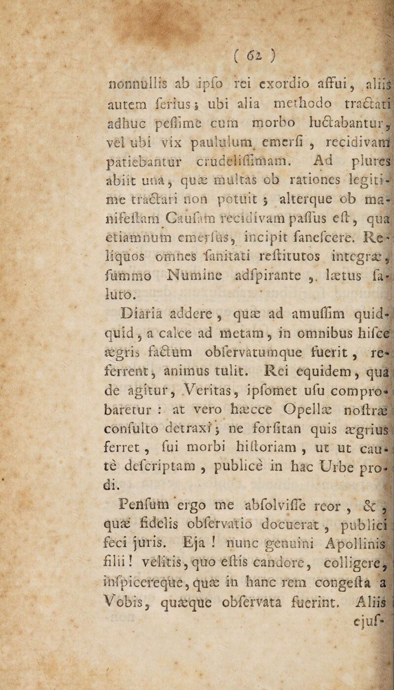 ( 6l ) ■; nonnullis ab ipfo rei exordio affui, aliis autem ferius ; ubi alia methodo traftati adhuc peffme cum morbo lu&abantur, vel ubi vix paululum cmerfi , recidivam patiebantur crudeliffimam. Ad plures abiit una 5 quas multas ob rationes legiti¬ me tractari non potuit 5 alterque ob ma¬ ni feliam Cati i a ili recidivam paffus eft, qua etiam eum cmerfus, incipit fanefcere. Re¬ liquos omnes 'fanitati reffitutos integras, fummo Numine adfpirante lastus fa- luto. Diaria addere , quas ad amuffim quid¬ quid , a calce ad metam , in omnibus hifce aegris fadlum obiervatumque fuerit, re¬ ferrent, animus tulit. Rei equidem, qua de agitur. Veritas, ipfomet ufu compro¬ baretur : at vero haecce Opellas noftras confulto detraxi'j ne forfitan quis asgrius ferret, fui morbi hi Horiam , ut ut cau¬ te deferiptam , publice in hac Urbe pro¬ di. i • . -/ii Penfum ergo me ab-folvifie reor , & , qute fidelis ob fer vatio docuerat , publici ; feci juris. Eja ! nunc genuini Apollinis filii! velitis, quo effis candore, colligere, infpicereque, quas in hanc reni congeida a Vobis, quasque obfervata fuerint. Aliis ejuf-