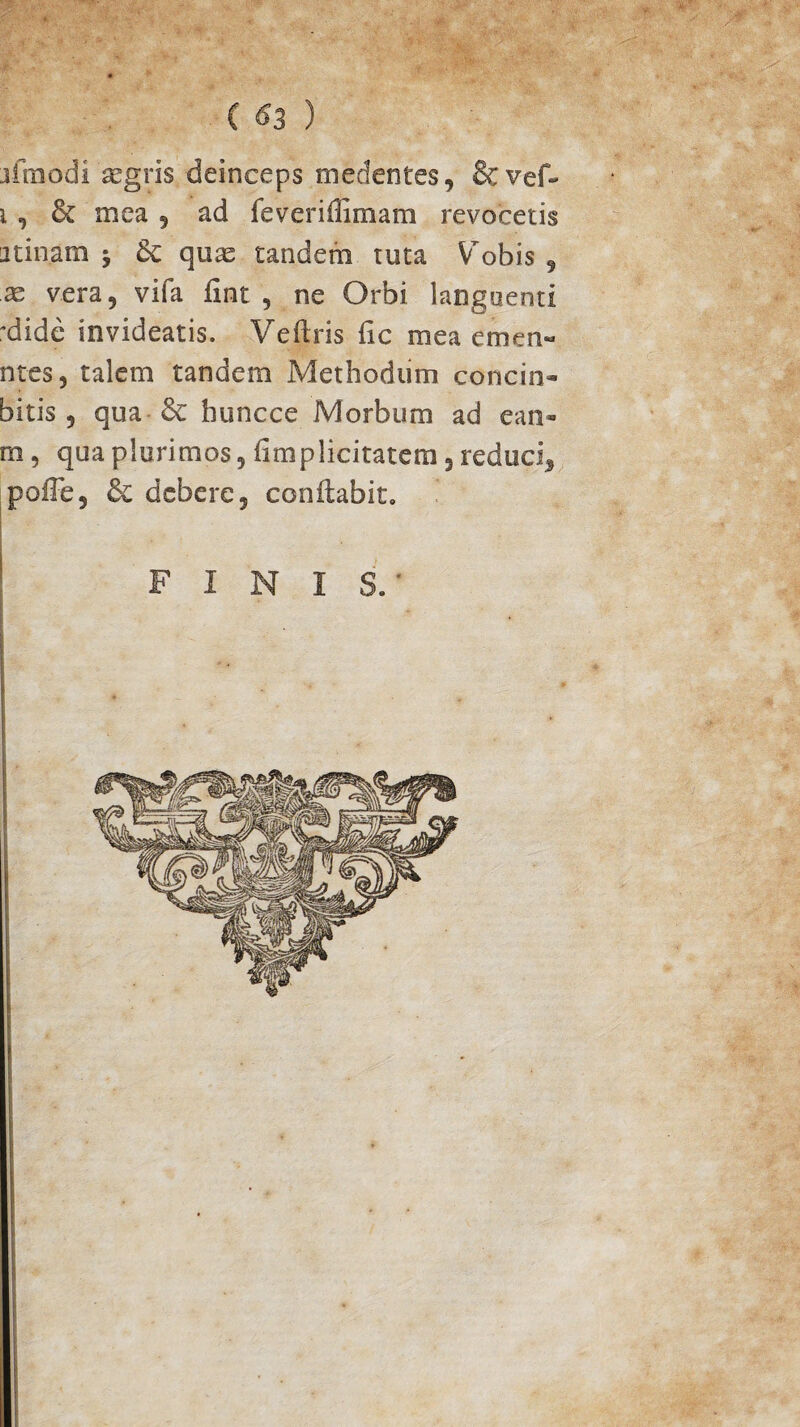 ( 63 ) jfmodi 'aegris deinceps medentes, & vef- i , & mea , ad feveriflimam revocetis iitinam y 6c quas tandem tuta Vobis , as vera, vifa fint , ne Orbi languenti 'dide invideatis. Veftris fic mea emen- ntes, talem tandem Methodiim concio- bitis ? qua & buncce Morbum ad ean- m, qua plurimos ? fimplicitatem , reduci5 poffe, & debere, conflabit,, FINIS.'