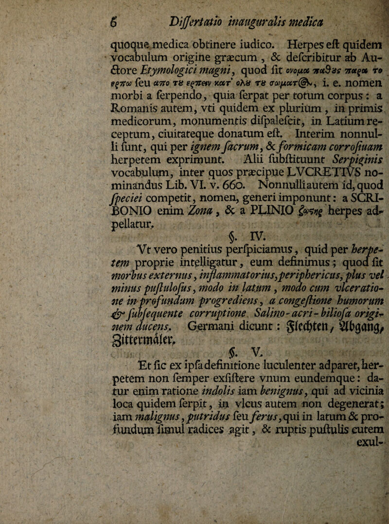 quoque medica obtinere iudico. Herpes eft quidem vocabulum origine grascum , & defcribitur ab Au- £fore Etymologici magni, quod iit ow/use irncSss re e$na> feu ano re e^itetv vmt' ohu rs <ra>fiiKT@b, i. e. nomen morbi a ferpendo, quia ferpat per totum corpus: a Romanis autem, vti quidem ex plurium , in primis medicorum, monumentis diipalefeit, in Latium re¬ ceptum, ciuitateque donatum eft. Interim nonnul¬ li iunt, qui per ignem /aerum, &formicam corrofiuam herpetem exprimunt. ' Alii fubftituunt Serpi/inis vocabulum, inter quos praecipue LVCRETIVS no¬ minandus Lib. VI. v. 660. Nonnulliautern id, quod fpeciei competit, nomen, generi imponunt: a SCRI¬ BONIO enim Zona, & a PLINIO herpes a<L pellatur, §. IV. Vt vero penitius perlpiciamus, quid per herpe¬ tem proprie intelligatur, eum definimus; quod fit morbus externus, inflammatorius,periphericus, plus vel - minus pujlulofus, modo in latum, modo cum vlceratio- ne in profunaum progrediens, a congeftione humorum & fubjequente corruptione Salmo - acri - biliofa origi¬ nem ducens. Germani dicunt: gftdjten/ Stbgaitg/ gittetmdlcL ; §. V, Et fic ex ipfo definitione luculenter adparet, her¬ petem non femper exfiftere vnum eundemque: da¬ tur enim ratione indolis iam benignus, qui ad vicinia loca quidem ferpit, in vicus autem non degenerat; iam malignus, putridus feuferus, qui in latum & pro¬ fundum fimul radices agit, & ruptis puftulis cutem exui-