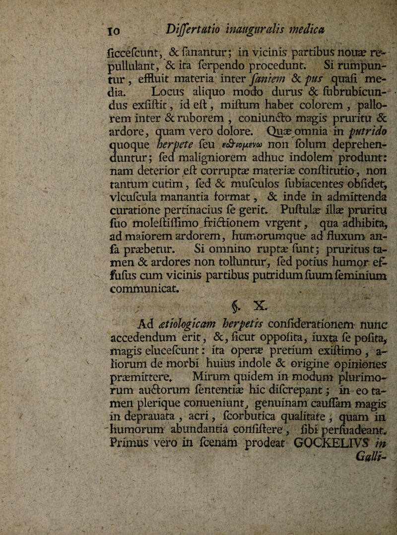 ficcefcunt, & fanantur; in vicinis partibus noxxse re¬ pullulant, Scita ferpendo procedunt. Si rumpun¬ tur , effluit materia inter faniem & pus quafi me¬ dia. Locus aliquo modo durus & fiibrubicun- dus exfiilit, id ell , milium habet colorem , pallo¬ rem inter & ruborem , coniun&o magis pruritu & ardore, quam vero dolore. Quae omnia in putrido 3uoque herpete ieu eonon fblum deprehen- untur; fed maligniorem adhuc indolem produnt: nam deterior eft corrupte materiae confli tutio, non tantum cutim, fed & mufculos fubiacentes obfidet, vlcufcula manantia format, Sc inde in admittenda curatione pertinacius le gerit. Pullula? illa? pruritu fuo moleltiffimo frictionem vrgent, qua adhibita, ad maiorem ardorem, humorumque ad fluxum an- fa praebetur. Si omnino rupte funt; pruritus ta¬ men & ardores non tolluntur, fed potius humor ef- fufus cum vicinis partibus putridum fuum feminium communicat. . -■ ,. ^x Ad £Uologicam herpetis confideradonem nunc accedendum erit, &, ficut oppolita, iuxta fe polita, magis elucelcunt: ita operas pretium exiftimo , a- iiorum de morbi huius indole & origine opiniones promittere» Mirum quidem in modum plurimo¬ rum au£torum lentendo hic dilcrepant; in eo ta¬ men plerique conueniunt, genuinam caullam magis in deprauata , acri, fcorbutica qualitate , quam in 'humorum abundanda confiftere, libi perluadeant. Primus vero in fcenam prodeat GOCKELIVS in . ' - GaUi-