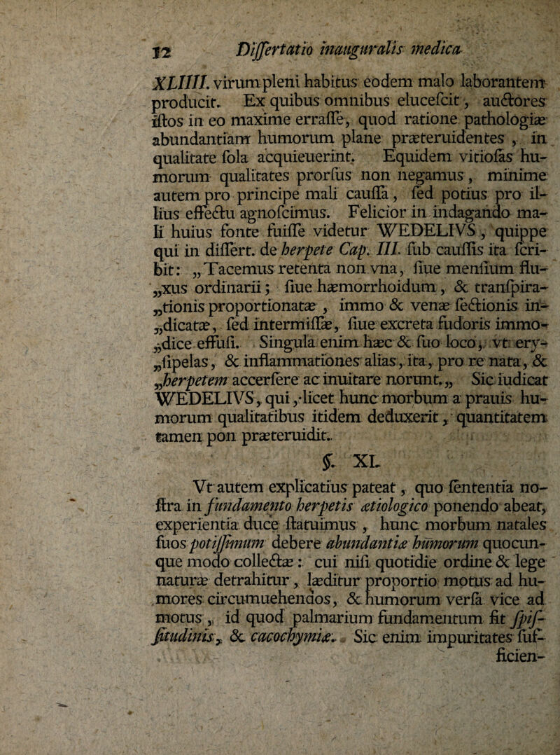 XLIIII. virum pleni habitus eodem malo laborantem producit. Ex quibus omnibus elueefcit, au&ores iftos in eo maxime erraffe, quod ratione pathologiae abundantiam: humorum plane prseteruidentes , in qualitate fola acquieuerint. Equidem vitiolas hu¬ morum qualitates prorfus non negamus , minime autem pro principe mali cauda, fed potius pro il¬ lius effectu agnofcimus. Felicior in indagando ma¬ li huius fonte fuifle videtur WEDELIVS , quippe qui in differt, de herpete Caprili fub cauflis ita fcri- bit: „ Tacemiis retenta non vna, fiue mendum flu- „xus ordinarii; fiue hxmorrhoidum , & tranfpira- „tionis proportionata* , immo & venae feftionis in- ^dicatae, fed intermiffae, flue excreta fuderis immo- 3)dice effuli. Singula enim haec & fuo loco, vt: ery¬ sipelas , & inflammationes alias r ita, pro re nata & herpetem accerfere ac inuitare norunt. „ Sic iudicat WEDELIVS, qui /licet hunc morbum a prauis hu¬ morum qualitatibus itidem deduxerit / quantitatem tamen pon praeteruidit.. $1 XL Vt autem explicatius pateat, quo lententia no- ffra in fundamento herpetis aetiologico ponendo abeat, experientia duce ftatuimus , hunc morbum natales fuos potijjimum debere abundantia humorum quocun¬ que modo colle&ae: cui nili quotidie ordine & lege naturae detrahitur y laeditur proportio motus ad hu- . mores circumuehenaos, & humorum verfa vice ad motus ?1 id quod palmarium fundamentum fitfpif- jkudinis'y; & cacochymifir Sic: enim impuritates luf- / ficien-