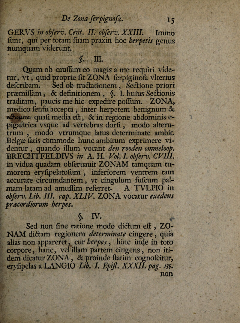 GERVS in ohferv. Cent. II. ohferv. XXIII. Immo fiint, qtii per rotam luam praxin hoc herpetis genus mimquam viderunt. §. III. Quam ob caufiam eo magis a me requiri vide¬ tur, vt, quid proprie fit ZONA ferpiginofa vlterius defcribam. Sed ob tra&atkmem, Se<ftione priori pnrmillam, & definitionem , §. I. huius Sectionis traditam, paucis me hic expedire polium. ZONA, medico fenfu accepta, inter herpetem benignum & sS-iopsvov quafi media eft, & in regione abdominis e- pigaftrica vsque ad vertebras dorfi, modo alteru¬ trum , modo vtrumque latus determinate ambit. .Belga? latis cbmmode hunc ambimm exprimere vi¬ dentur , quando illum vocant den rooden ommeloop. BRECHTFELDIVS in A. H. Vol. I. ohferv. CVI1I. in vidua quadam obferuauit ZONAM tamquam tu¬ morem erylipelatoliun , inferiorem ventrem tam accurate circumdantem, vt cingulum fufcum pal¬ mam latam ad amuflim referret. A TVLPIO in ohferv. Lih. III. cap. XLIV. ZONA vocatur exedens praecordiorum herpes. §. IV. Sed non fine ratione modo diflum eft , ZO¬ NAM diciam regionem determinate cingere, quia alias non appareret , cur herpes, hinc inde in toto corpore, hanc, vel illam partem cingens, non iti¬ dem dicatur ZONA, & proinde ftatim cognofcitur, eryfipelas a LANGIO Lih. I. Epift. XXXII. pag. Jif. non