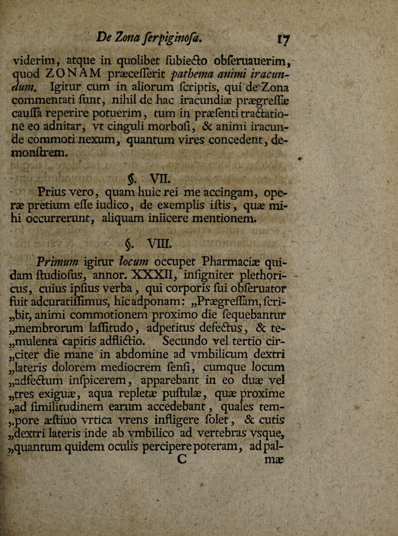 viderim, atque in quolibet fiabie&o obferuauerim, quod ZONAM prasceflerit fathema animi iracun¬ dum; Igitur cum in aliorum fcriptis, qui devZona commentati funt, nihil de hac iracundias prasgreflas caufia reperire potuerim, tum in prasfenti tractatio¬ ne eo adnitar, vt cinguli morbofi, & animi iracun¬ de commoti nexum, quantum vires concedent, de- monftrem. $. vn. Prius vero, quam huic rei me accingam, ope¬ rae pretium eile iudico, de exemplis iftis, qua; mi¬ hi occurrerunt, aliquam inficere mentionem. §. vm. Primum igitur locum occupet Pharmacia» qui¬ dam ftudiofus, annor. XXXII, infigniter plethori- cus, cuius ipfius verba, qui corporis fiai obferuator fuit adcuratiffimus, hicadponam: „Prasgreflam, fcri- „bit, animi commotionem proximo die fequebantur „membrorum laffitudo, adpetitus defeftus, & te¬ mulenta capitis adfli&io. Secundo vel tertio cir¬ citer die mane in abdomine ad vmbilicum dextri „lateris dolorem mediocrem fenfi, cumque locum „adfe<£tum inlpicerem, apparebant in eo duas vel „tres exiguas, aqua repletas pufiulas, quas proxime „ad fimilitudinem earum accedebant, quales tem- ,.pore asftiuo vrtica vrens infligere folet, & cutis „aextri lateris inde ab vmbilico ad vertebras vsque, „quantum quidem oculis percipere poteram, adpal- G , mas