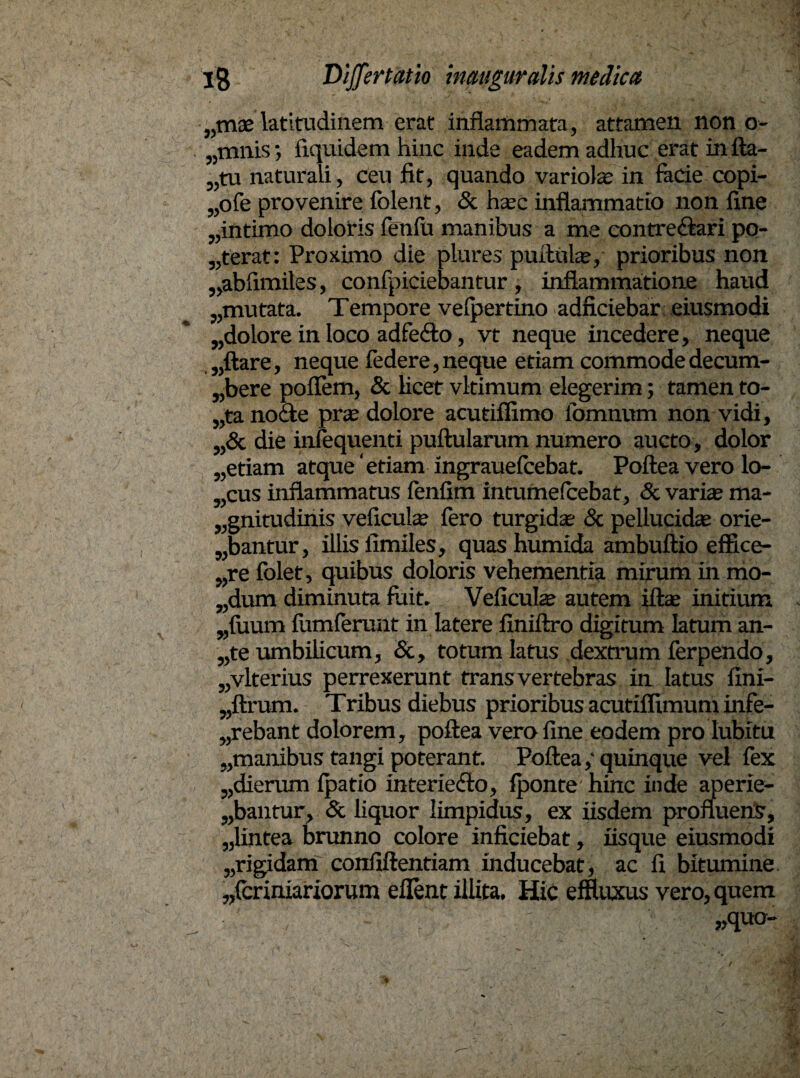 „mae-latitudinem erat inflammata, attamen non o- „mnis; fiquidem hinc inde eadem adhuc erat in lla- „tu naturali, ceu fit, quando variolae in facie copi- „ofe provenire folent, & haec inflammatio non fine „intimo doloris feniu manibus a me contre&ari po¬ terat: Proximo die plures pullula*, prioribus non „abfimiles, confpiciebantur, inflammatione haud „mutata. Tempore velpertino adficiebar eiusmodi „dolore in loco adfeilo, vt neque incedere, neque „ftare, neque federe,neque etiam commode decum- „bere poflem, & licet vltimum elegerim; tamen to- „tano£te prae dolore acutiflimo fomnum non vidi, „& die infequenti pullularum numero aucto, dolor „etiam atque ‘etiam ingrauefcebat. Pollea vero lo- „cus inflammatus fenfim intumelcebat, & variae ma¬ gnitudinis veiiculu; fero turgida 8c pellucida; orie¬ bantur, illis limiles, quashumida ambullio effice- „re folet, quibus doloris vehementia mirum in mo- „dum diminuta fuit. Veficulae autem illa; initium „fiium lumlerunt in latere finiflxo digitum latum an- „te umbilicum, &, totum latus dextrum ferpendo, „vlterius perrexerunt trans vertebras in latus finx- „ftrum. Tribus diebus prioribus acutiflimum infe- „rebant dolorem, pollea vero fine eodem pro lubitu „manibus tangi poterant. Pollea,‘quinque vel fex „dierum Ipatio interiedlo, Iponte hinc inde aperie¬ bantur, & liquor limpidus, ex iisdem profluens, „lintea brunno colore inficiebat, iisque eiusmodi „rigidam confiltentiam inducebat, ac fi bitumine „fcrimariorum ellent illita. HiC effluxus vero, quem ; / 1 ' „quo-