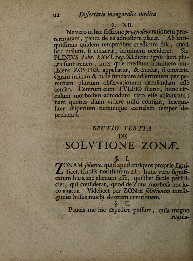 §. Xfl. Ne vero in hac fe&ione prognojios rationem prae¬ termittam , pauca de ea adne&ere placet. Ab anti- quiflimis quidem temporibus creditum fuit, qucd hoc malum, fi cinxerit, hominem occideret. Sic PLINIVS Libr. XXVI. cap. XIdicit: ignis facri plu- „ra funt genera, inter qua medium hominem am¬ biens ZOSTER appellatur, & enecat, fi cinxerit. Quam irritam & male fundatam adfertionem per pe¬ nuriam plurium obfervationum excufandam efie cenfeo. Ceterum eum TVLPIO fentio, hunc cir¬ culum morbofum admodum raro efie abfolutum nam quoties illum videre mihi contigit, inaqua- liter difperfum neminique exitialem femper de¬ prehendi. SECTIO TERTIA DE SOLVTIONE ZONA. §. i. ZONAM foluere, quid apud antiquos proprie figni- ficet, fcholis notiflimum eil: hunc vero fignifi- catum hic a me alienum efie, quilibet facile perfpi- ciet, qui confiderat, quod de Zona morbofa hoc lo¬ co agatur. Videlicet per ZON/K folutionem intelli- gimus huius morbi dextram curationem. §. n. Paucis me hic expedire poflum, quia magno - ' regula- ✓