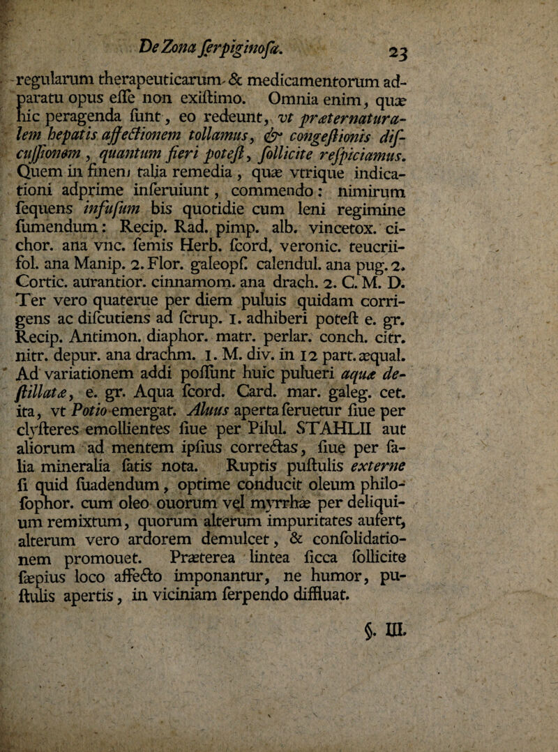 -regularum therapeuticarum.& medicamentorum ad- param opus efle non exiftimo. Omnia enim, qua? hic peragenda funt, eo redeunt, vt praternatura- lem hepatis affectionem tollamus, & congeflimis difi- cujjiomm, quantum fieri potefi, follicite refpiciamus. Quem in finem talia remedia , qua? vtrique indica¬ tioni adprime inferuiunt, commendo: nimirum fequens infufum bis quotidie cum leni regimine fumendum; Recip. Rad. pimp. alb. vincetox. ci- chor. ana vnc. femis Herb. fcord, veronic. teucrii- fol. ana Manip. 2. Flor, galeopf calendul. ana pug. 2. Cortic. aurantior. cinnamom. ana drach. 2. C. M. D. Ter vero quaterue per diem puluis quidam corri¬ gens ac difcutiens ad fcrup. 1. adhiberi poteft e. gr. Recip. Antimon. diaphor. matr. periar, conch. cifr. nitr. depur. ana drachm. I. M. div. in 12 part. aequal. Ad variationem addi poflunt huic pulueri aqua de- ftillata, e. gr. Aqua fcord. Card. mar. galeg. cet. ita, vt Potioemergat. Aluus apertaferuetur fiue per clyfteres emollientes iiue per Pilul. STAHLII aut aliorum ad mentem ipfius corre&as, fiue per fe- lia mineralia latis nota. Ruptis puftulis externe fi quid fuadendum, optime conducit oleum philo- fophor. cum oleo ouorum vql myrrhae per deliqui- , um remixtum, quorum alterum impuritates aufert, alterum vero ardorem demulcet, & confolidatio- nem promouet. Praeterea lintea ficca follicite fiepius loco afFe&o imponantur, ne humor, pu¬ ftulis apertis, in viciniam ferpendo diffluat.