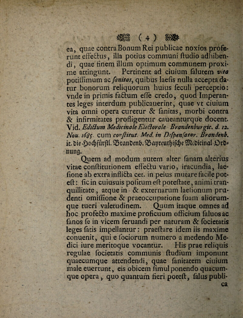 ea, quae contra Bonum Rei publicae noxios profe¬ runt effe&us, illa potius communi ftudio adhiben¬ di , quae finem illum optimum communem proxi¬ me attingunt. Pertinent ad ciuium falutem vita potiffimum ac fanitat, quibus laefis nulla accepta da¬ tur bonorum reliquorum huius feculi perceptio: vnde in primis fa&um efie credo, quod Imperan¬ tes leges interdum publicauerine, quae vt ciuium vita omni opera curetur & fanitas, morbi contra & infirmitates profligentur caueanturque docent. Vid. Ediclnm Medicinale Ekclorale Brandenburgic. d. 12. Nou. i6$$- cum corflitut. Med. in Dtfpenfater. Brandenb. it. t>ie #o$fut jtl. Q3vmiDen(>. 0hDicinaf£)rD* nung. Quem ad modum autem alter fanam alterius vitae conftitutionem effe&u vario, iracundia, lae- fione ab extra infli£ta cer. in peius mutare facile pot- eft: ficin cuiusuis politumeflrpoteftate, animi tran¬ quillitate, atque in - & externarum laelionum pru¬ denti omiffione & praeoccupatione fuam alitirum- que tueri valetudinem. Quum itaque omnes ad hoc profefto maxime proficuum officium faluosac fanos fe in vicem feruandi per naturam & focietatis leges fatis impellantur: praeftare idem iis maxime conuenit, qui e fociorum numero a medendo Me¬ dici iure meritoque vocantur. His prae reliquis regulae focietatis communis ftudium imponunt quaecumque attendendi, quae fanitatem ciuium male euertunt, eis obicem fimul ponendo quacum¬ que opera, quo quantum fieri poteft, faluspubli- f j ca 4