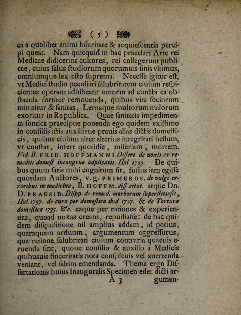 ca a quolibet animi hilaritate & acquiefcentia perci¬ pi queat. Nam quicquid in hac praeclari Arte rei Medicae didicerint cultores, rei collegerunt publi¬ cae, cuius falus ftudiorumquorumuis finis vltimus, omniumque lex efto fuprema. Necefie igitur eft, vt Medici ftudio peculiari falubritatem ciuium refpi- cientes operam adhibeant omnem ad cunfta ea ob- ftacula fortiter remouenda, quibus vita fociorum _ minuitur & fanitas, Lernaque multorum malorum exoritur in Republica. Quae fanitatis impedimen¬ ta fontica praecipue ponenda ego quidem exiftimo in confiliis iftis auxiliisue prauis alias di£tis domefti- cis, quibus ciuium alter alterius integritati bellum, vt conflat, infere quotidie , miferiam , mortem. Fid B frid. hoffmanni Differt, de noxis ex re¬ mediis domefl incongrue odplicotis. Hal 7727. De qui¬ bus quum fatis mihi cognitum fit, fufius iam egifie quosdam Auctores, v. g. primeros.^vulgi er¬ roribus tn medicina, B. hoffm.dff citat, atque Dn. D. P R a E s i D. Difpp. de remed. morborum fuperflttiofit, Hal. 1737. de cura per domefttca sb d /727. & de Tortura domeflica 1735. &c. eaque per rationes & experien¬ tias, quoad noxas creant, repudiafle: de hac qui¬ dem difquifitione nil amplius addam, id potius, quamquam arduum, argumencum aggreflurus, qua ratione falubritati ciuium contraria quaeuis e- ruenda fint, quoue confilio & auxilio a Medicis quibusuis finceritatis nota confpicuis vel auertenda ~ veniant, vel faltim emendanda. Thema ergo Dif- fertationis huius Inauguralis Specimen edet di£ti ar-